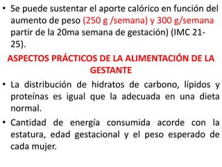 • Se puede sustentar el aporte calórico en función del 
aumento de peso (250 g /semana) y 300 g/semana 
partir de la 20ma semana de gestación) (IMC 21- 
25). 
ASPECTOS PRÁCTICOS DE LA ALIMENTACIÓN DE LA 
GESTANTE 
• La distribución de hidratos de carbono, lípidos y 
proteínas es igual que la adecuada en una dieta 
normal. 
• Cantidad de energía consumida acorde con la 
estatura, edad gestacional y el peso esperado de 
cada mujer. 
 