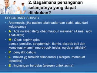 2. Bagaimana penanganan
selanjutnya yang dapat
dilakukan?
SECONDARY SURVEY
• Anamnesis: jika pasien telah sadar dan stabil, atau dari
keluarganya
• A : Ada riwayat alergi obat maupun makanan (Asma, syok
anafilaktik)
• M : Obat: aspirin (picu
asma), penisilin, streptomisin, tiamin, ekstrak bali dan
kombinasi vitamin neurotropik injeksi (syok anafilaktik)
• P : penyakit dahulu
• L : makan yg terakhir dikonsumsi ( alergen, membuat
tersedak)
• E : lingkungan berdebu (alergen untuk asma)

 