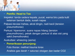 • Pemfis: Head to Toe
Inspeksi: tanda cedera kepala, pucat, warna biru pada kulit
kelainan bentuk dada, susah napas
Palpasi:deviasi trahea, akral dingin, nadi kecil (tension
pneumothorax)
Perkusi: hipersonor, suara napas hilang (tension
pneumothorax), pekak dengan perkusi di atas sisi yang
sakit (hemothoraks)
Auskultasi: wheezing (asma)
• Pemeriksaan penunjang:
Foto thorax: melihat trauma torax
Analisis gas darah = saturasi oksigen dan kadar CO2

 