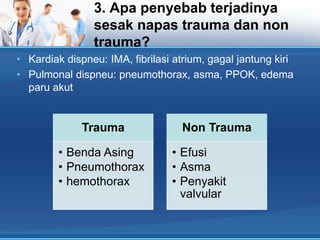 3. Apa penyebab terjadinya
sesak napas trauma dan non
trauma?
• Kardiak dispneu: IMA, fibrilasi atrium, gagal jantung kiri
• Pulmonal dispneu: pneumothorax, asma, PPOK, edema
paru akut

Trauma
• Benda Asing
• Pneumothorax
• hemothorax

Non Trauma
• Efusi
• Asma
• Penyakit
valvular

 