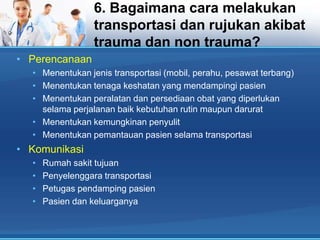 6. Bagaimana cara melakukan
transportasi dan rujukan akibat
trauma dan non trauma?
• Perencanaan
• Menentukan jenis transportasi (mobil, perahu, pesawat terbang)
• Menentukan tenaga keshatan yang mendampingi pasien
• Menentukan peralatan dan persediaan obat yang diperlukan
selama perjalanan baik kebutuhan rutin maupun darurat
• Menentukan kemungkinan penyulit
• Menentukan pemantauan pasien selama transportasi

• Komunikasi
•
•
•
•

Rumah sakit tujuan
Penyelenggara transportasi
Petugas pendamping pasien
Pasien dan keluarganya

 