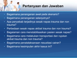 Pertanyaan dan Jawaban
• Bagaimana penanganan awal pada skenario?
• Bagaimana penanganan selanjutnya?
• Apa penyebab terjadinya sesak napas trauma dan non
trauma?
• Perbedaan sesak napas akibat trauma dan non trauma?
• Bagaiaman cara menstabilisasikan pasien sesak napas?
• Bagaimana cara melakukan transportasi dan rujukan
akibat trauma dan non trauma?
• Bagaimana penatalaksanaan resusitasi cairan?
• Bagaimana kesimpulan akhir kasus ini?

 