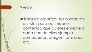 9 regla
Trata de organizar tus contactos
en listas para optimizar el
contenido que quieres enviarle a
cada uno de ellos ejemplo
compañeros, amigos ,familiares
etc.
 