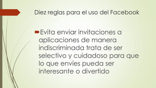 Diez reglas para el uso del Facebook
Evita enviar invitaciones a
aplicaciones de manera
indiscriminada trata de ser
selectivo y cuidadoso para que
lo que envíes pueda ser
interesante o divertido
 