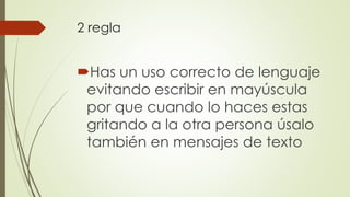 2 regla
Has un uso correcto de lenguaje
evitando escribir en mayúscula
por que cuando lo haces estas
gritando a la otra persona úsalo
también en mensajes de texto
 