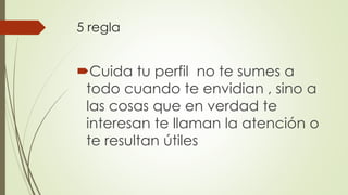 5 regla
Cuida tu perfil no te sumes a
todo cuando te envidian , sino a
las cosas que en verdad te
interesan te llaman la atención o
te resultan útiles
 
