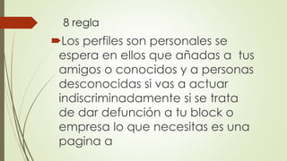 8 regla
Los perfiles son personales se
espera en ellos que añadas a tus
amigos o conocidos y a personas
desconocidas si vas a actuar
indiscriminadamente si se trata
de dar defunción a tu block o
empresa lo que necesitas es una
pagina a
 
