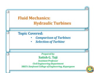 11
Prepared by:
Satish G. Taji
Assistant Professor
Civil Engineering Department
SRES’s Sanjivani College of Engineering, Kopargaon
Topic Covered:
• Comparison of Turbines
• Selection of Turbine
Fluid Mechanics:
Hydraulic Turbines
 