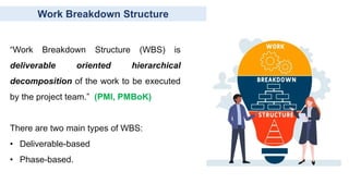 Work Breakdown Structure
“Work Breakdown Structure (WBS) is
deliverable oriented hierarchical
decomposition of the work to be executed
by the project team.” (PMI, PMBoK)
There are two main types of WBS:
• Deliverable-based
• Phase-based.
 