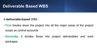 Deliverable Based WBS
A deliverable-based WBS :
• First breaks down the project into all the major areas of the project
scope as control accounts
• Secondly, it divides those into project deliverables and work
packages.
 