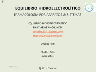 FARMACOLOGÍA POR APARATOS & SISTEMAS
EQUILIBRIO HIDROELECTROLÍTICO
EMILY ARIAS ANCHUNDIA
emiarias.30.11@gmail.com
stephany.arias@ute.edu.ec
0960281016
FCSEE – UTE
Abril 2023
Quito - Ecuador
10/07/2023
EQUILIBRIO HIDROELECTROLÍTICO
1
 