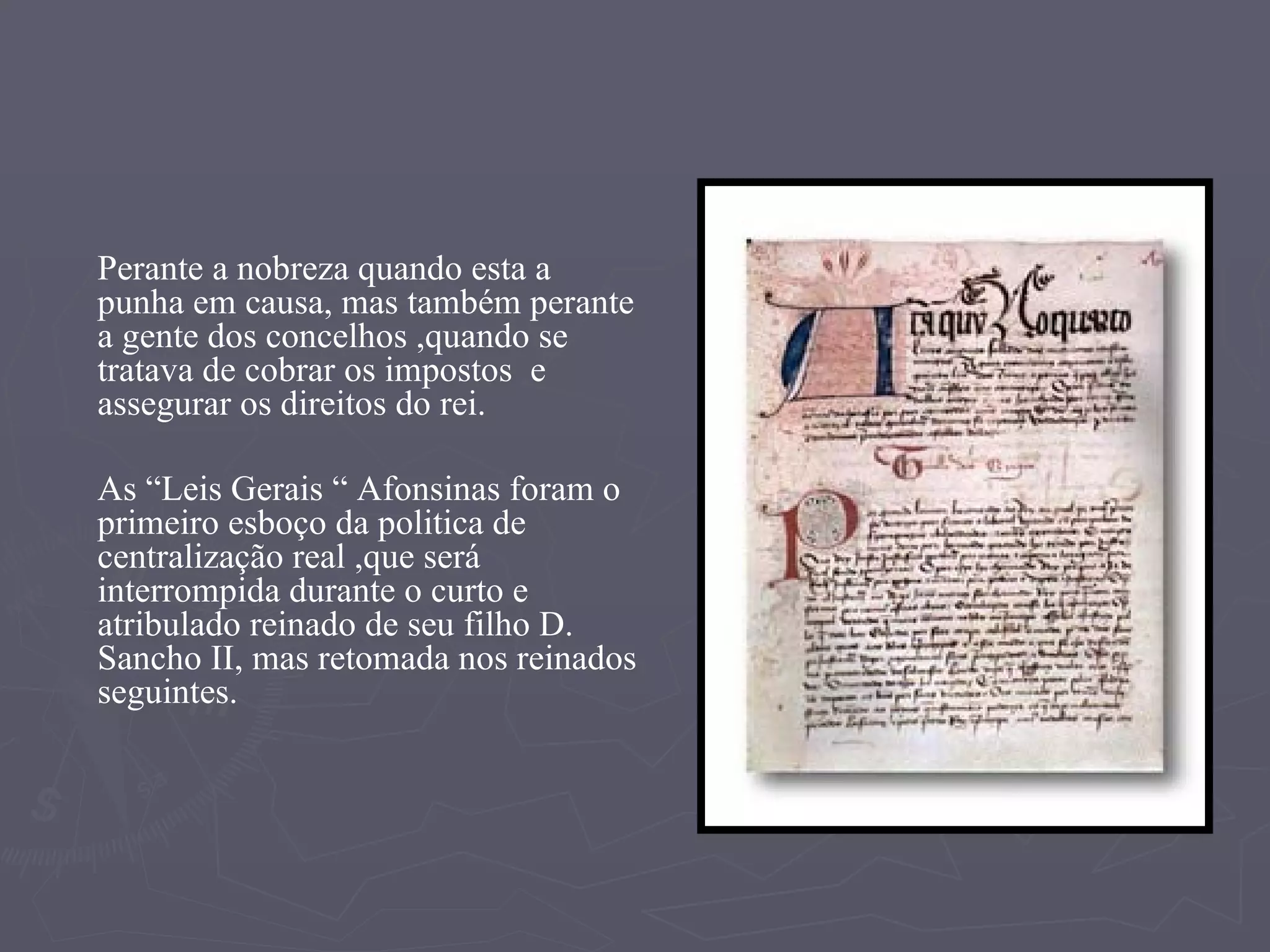 Perante a nobreza quando esta a punha em causa, mas também perante a gente dos concelhos ,quando se tratava de cobrar os impostos  e assegurar os direitos do rei. As “Leis Gerais “ Afonsinas foram o primeiro esboço da politica de centralização real ,que será interrompida durante o curto e atribulado reinado de seu filho D. Sancho II, mas retomada nos reinados seguintes.  