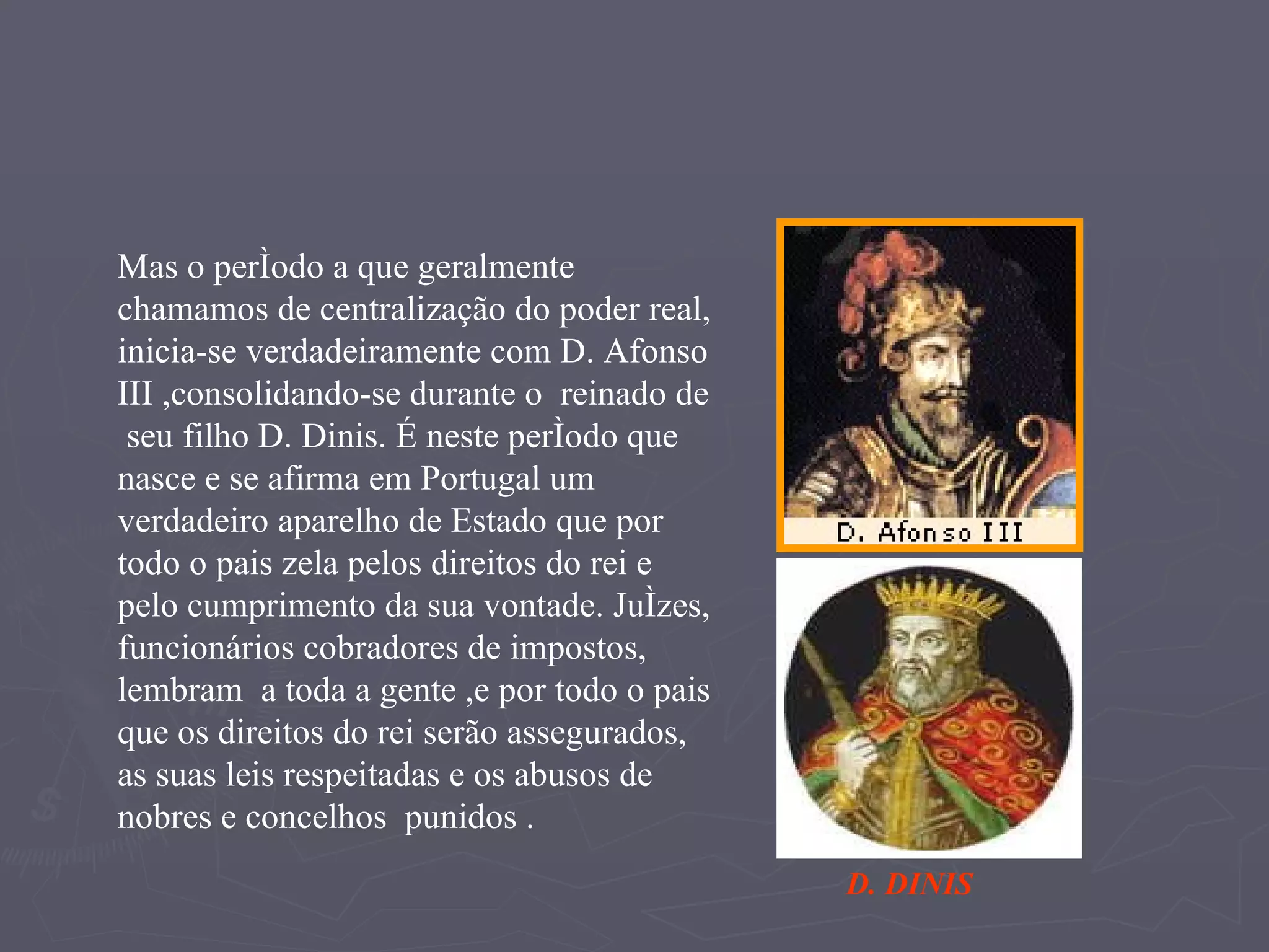Mas o período a que geralmente chamamos de centralização do poder real, inicia-se verdadeiramente com D. Afonso III ,consolidando-se durante o  reinado de  seu filho D. Dinis. É neste período que nasce e se afirma em Portugal um verdadeiro aparelho de Estado que por todo o pais zela pelos direitos do rei e  pelo cumprimento da sua vontade. Juízes, funcionários cobradores de impostos, lembram  a toda a gente ,e por todo o pais que os direitos do rei serão assegurados, as suas leis respeitadas e os abusos de nobres e concelhos  punidos . D. DINIS 