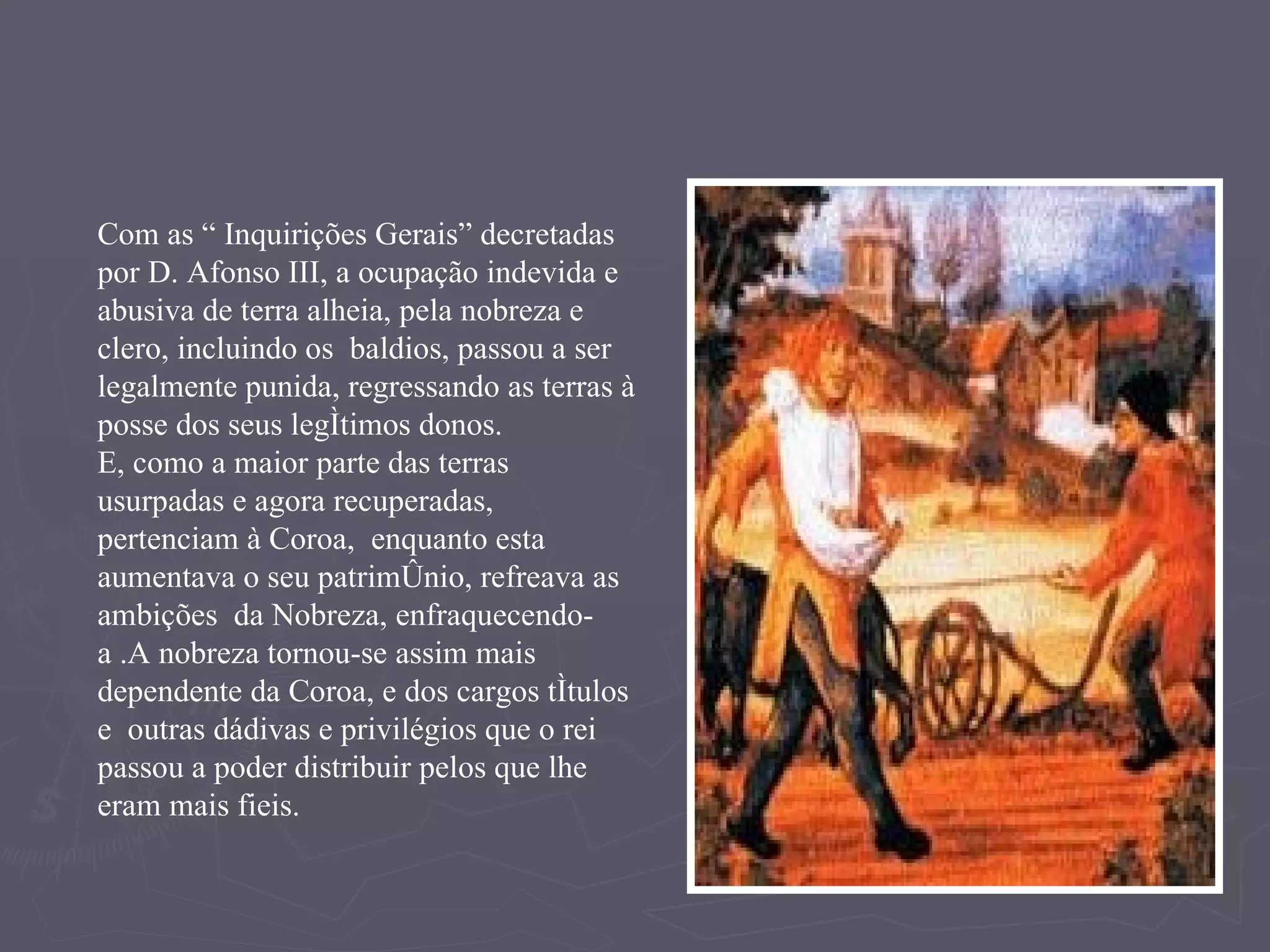 Com as “ Inquirições Gerais” decretadas por D. Afonso III, a ocupação indevida e abusiva de terra alheia, pela nobreza e clero, incluindo os  baldios, passou a ser legalmente punida, regressando as terras à posse dos seus legítimos donos. E, como a maior parte das terras usurpadas e agora recuperadas, pertenciam à Coroa,  enquanto esta aumentava o seu património, refreava as ambições  da Nobreza, enfraquecendo-a .A nobreza tornou-se assim mais dependente da Coroa, e dos cargos títulos  e  outras dádivas e privilégios que o rei passou a poder distribuir pelos que lhe eram mais fieis. 