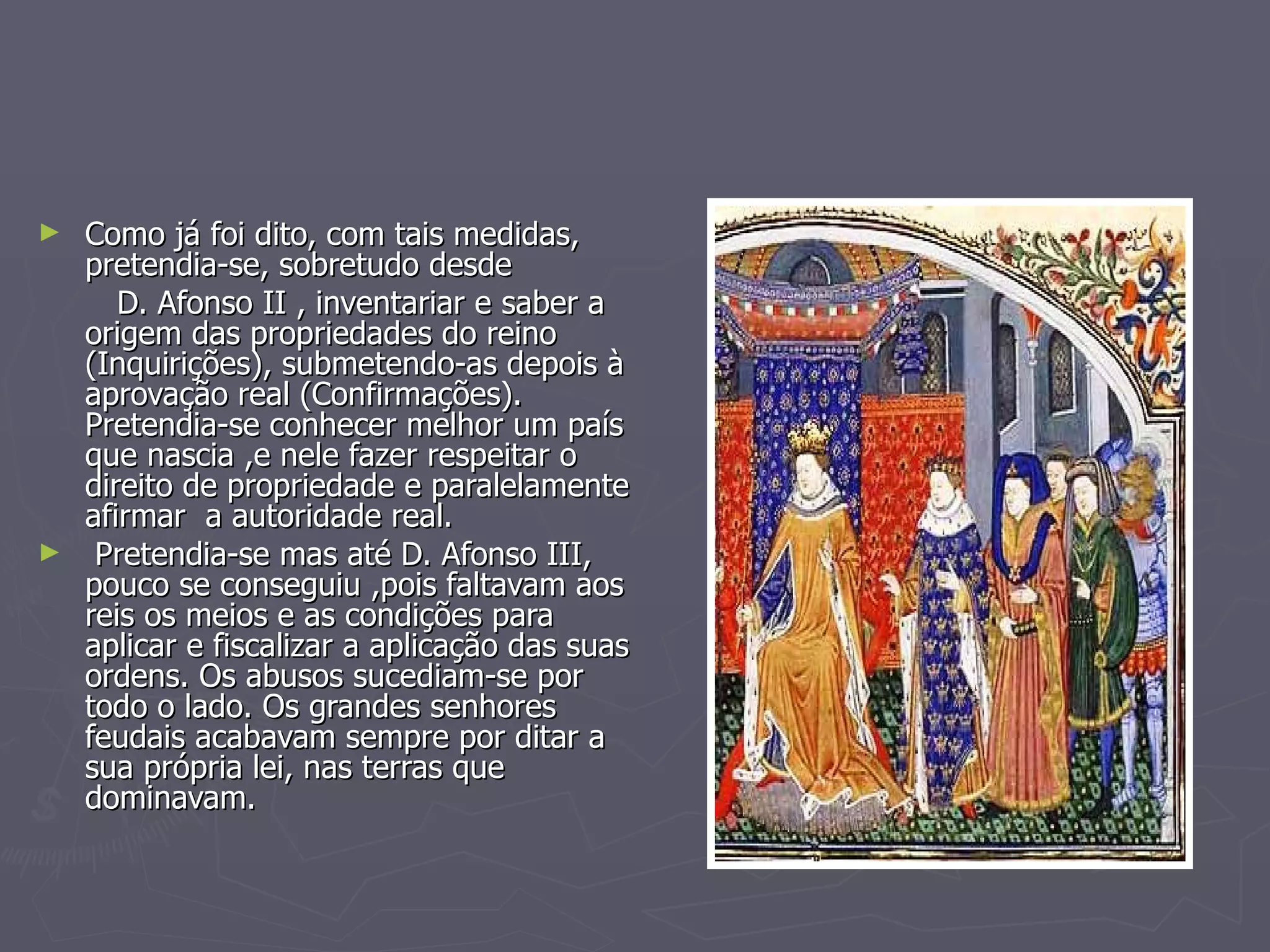 Como já foi dito, com tais medidas, pretendia-se, sobretudo desde  D. Afonso II , inventariar e saber a origem das propriedades do reino (Inquirições), submetendo-as depois à aprovação real (Confirmações). Pretendia-se conhecer melhor um país que nascia ,e nele fazer respeitar o direito de propriedade e paralelamente afirmar  a autoridade real.  Pretendia-se mas até D. Afonso III, pouco se conseguiu ,pois faltavam aos reis os meios e as condições para aplicar e fiscalizar a aplicação das suas ordens. Os abusos sucediam-se por todo o lado. Os grandes senhores feudais acabavam sempre por ditar a sua própria lei, nas terras que dominavam. 