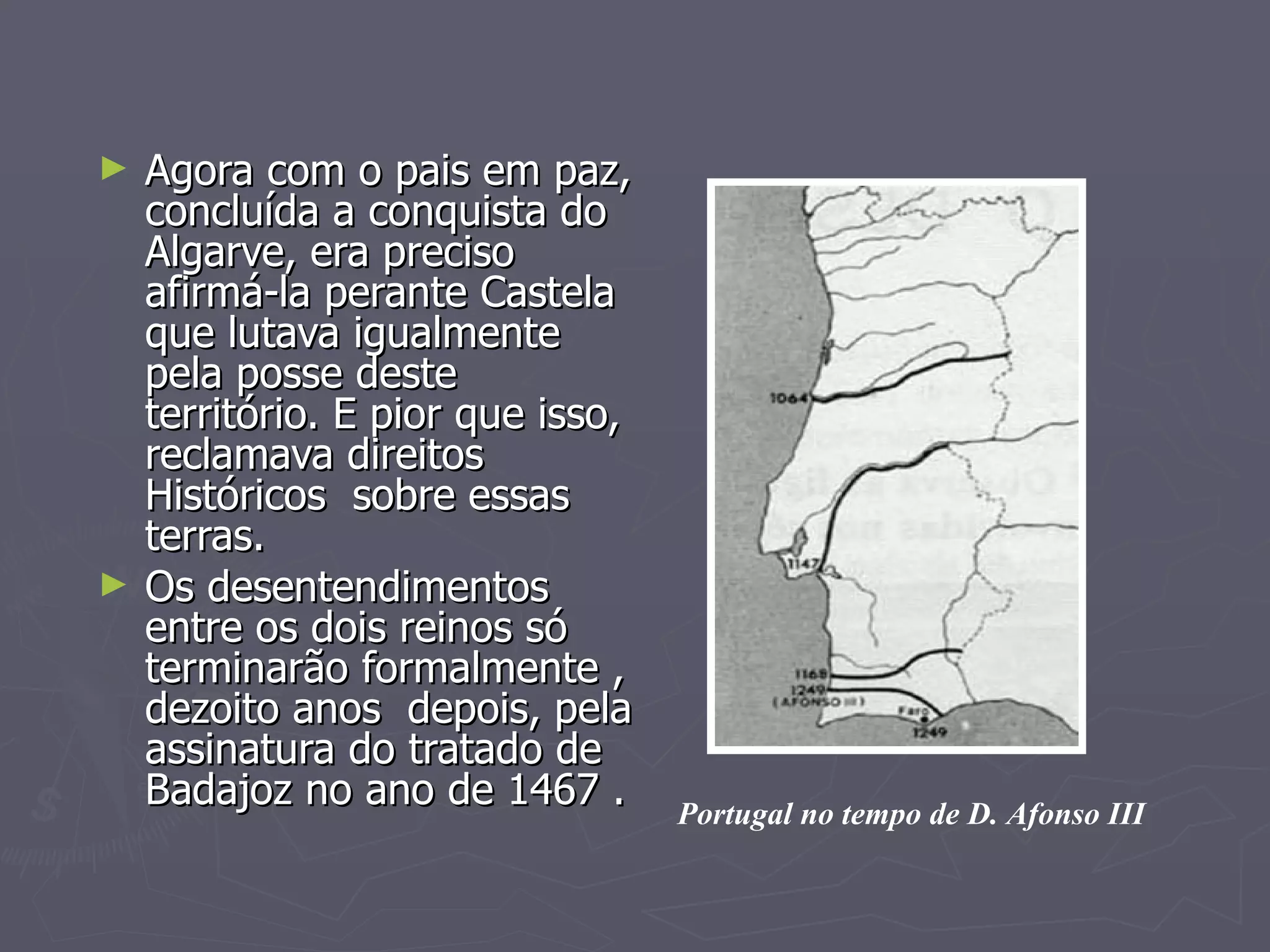 Agora com o pais em paz, concluída a conquista do Algarve, era preciso  afirmá-la perante Castela que lutava igualmente pela posse deste território. E pior que isso, reclamava direitos Históricos  sobre essas terras. Os desentendimentos entre os dois reinos só terminarão formalmente , dezoito anos  depois, pela assinatura do tratado de Badajoz no ano de 1467 . Portugal no tempo de D. Afonso III 