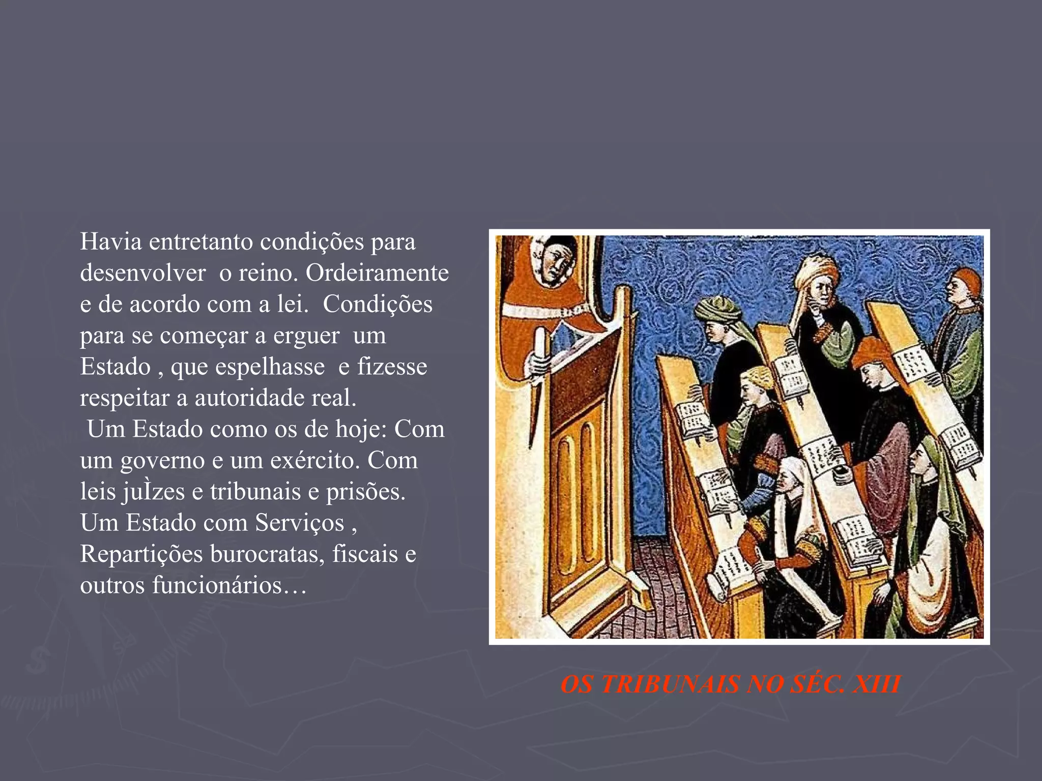 Havia entretanto condições para desenvolver  o reino. Ordeiramente e de acordo com a lei.  Condições para se começar a erguer  um Estado , que espelhasse  e fizesse respeitar a autoridade real. Um Estado como os de hoje: Com um governo e um exército. Com  leis juízes e tribunais e prisões.  Um Estado com Serviços , Repartições burocratas, fiscais e outros funcionários… OS TRIBUNAIS NO SÉC. XIII 