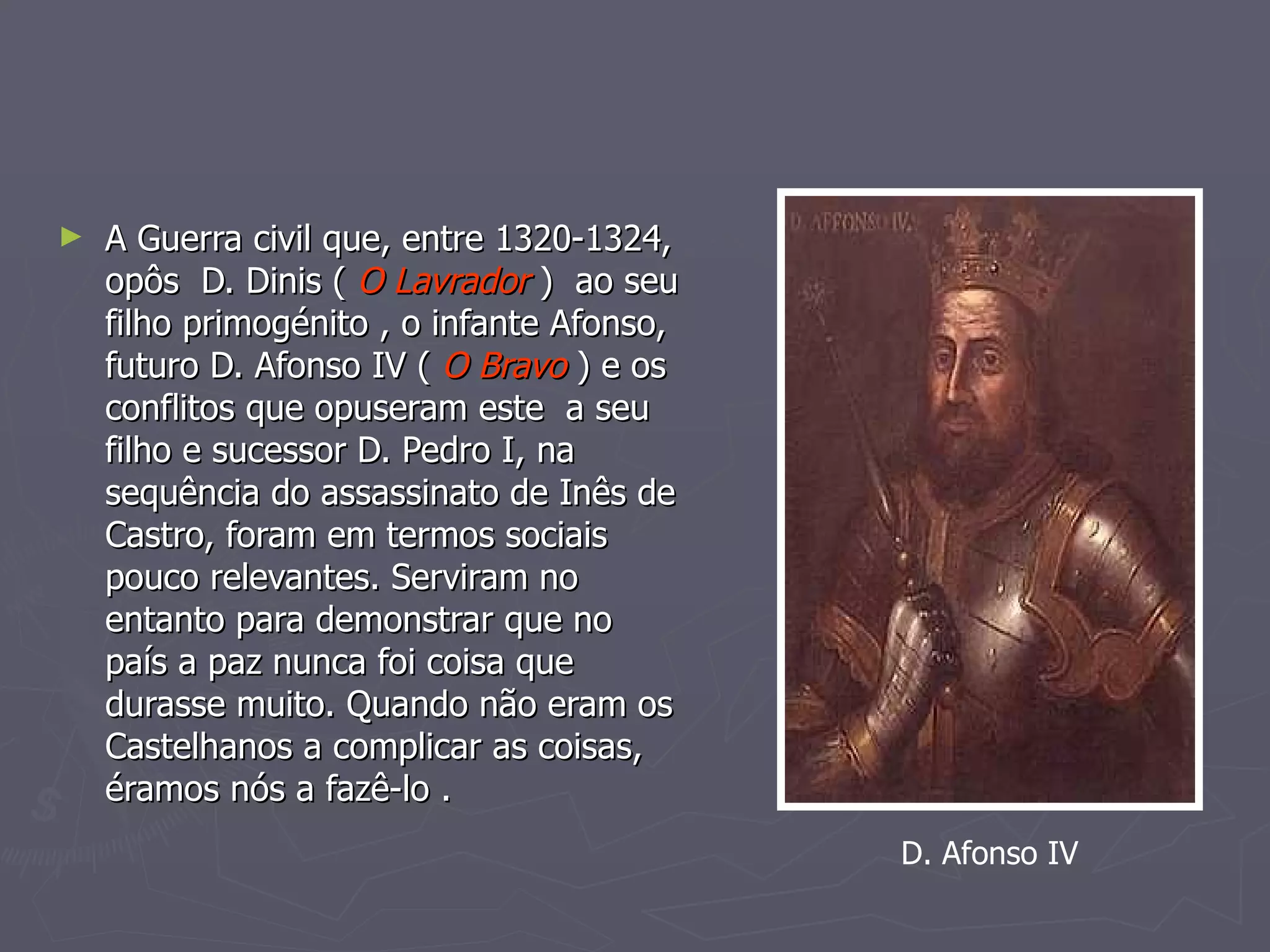 A Guerra civil que, entre 1320-1324, opôs  D. Dinis (  O Lavrador  )  ao seu filho primogénito , o infante Afonso, futuro D. Afonso IV (  O Bravo  ) e os conflitos que opuseram este  a seu filho e sucessor D. Pedro I, na sequência do assassinato de Inês de Castro, foram em termos sociais pouco relevantes. Serviram no entanto para demonstrar que no país a paz nunca foi coisa que durasse muito. Quando não eram os Castelhanos a complicar as coisas, éramos nós a fazê-lo .  D. Afonso IV 