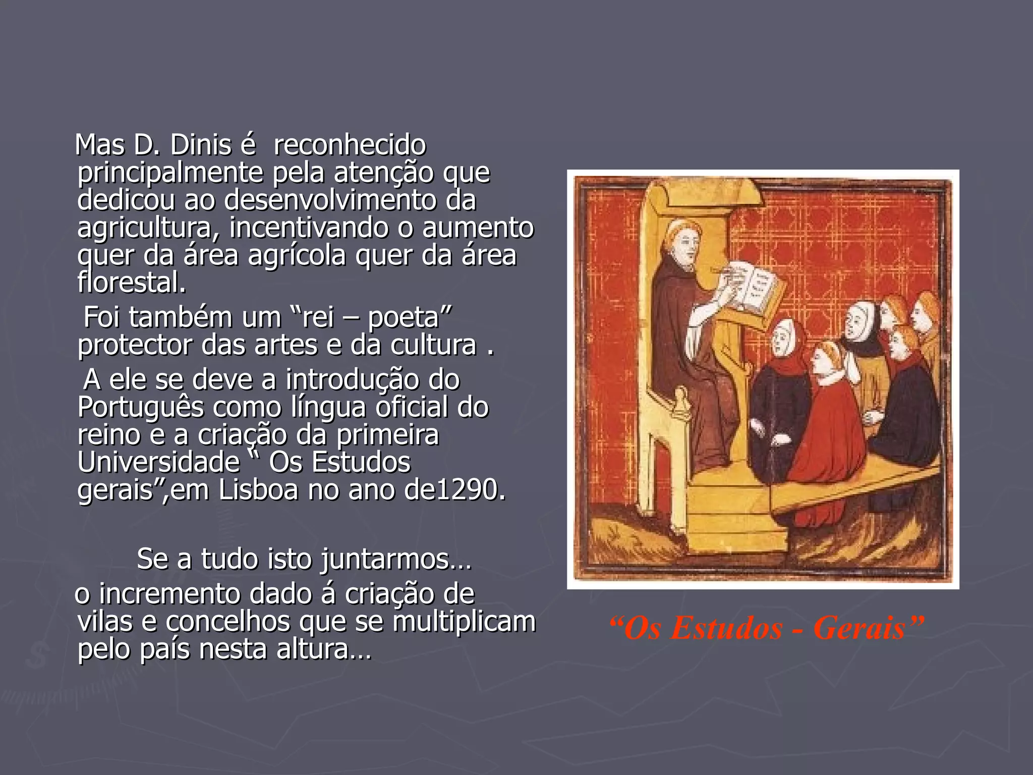 Mas D. Dinis é  reconhecido principalmente pela atenção que dedicou ao desenvolvimento da agricultura, incentivando o aumento quer da área agrícola quer da área florestal. Foi também um “rei – poeta” protector das artes e da cultura . A ele se deve a introdução do Português como língua oficial do reino e a criação da primeira Universidade “ Os Estudos gerais”,em Lisboa no ano de1290. Se a tudo isto juntarmos… o incremento dado á criação de vilas e concelhos que se multiplicam pelo país nesta altura… “ Os Estudos - Gerais” 