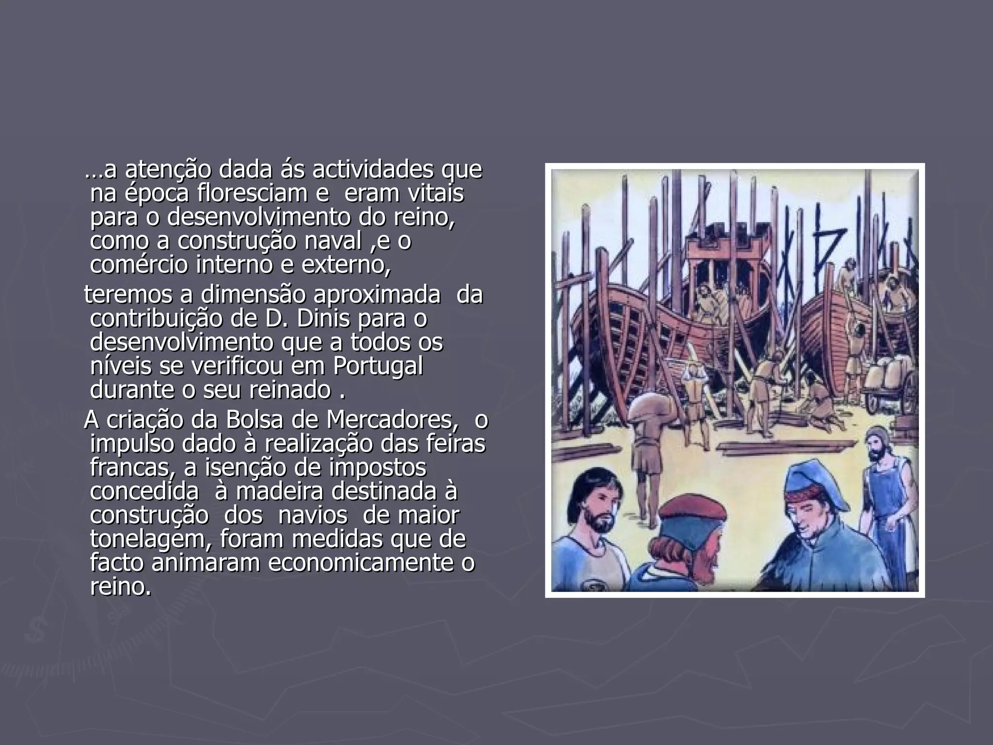 … a atenção dada ás actividades que na época floresciam e  eram vitais para o desenvolvimento do reino, como a construção naval ,e o comércio interno e externo,  teremos a dimensão aproximada  da  contribuição de D. Dinis para o  desenvolvimento que a todos os níveis se verificou em Portugal durante o seu reinado . A criação da Bolsa de Mercadores,  o impulso dado à realização das feiras francas, a isenção de impostos  concedida  à madeira destinada à construção  dos  navios  de maior tonelagem, foram medidas que de facto animaram economicamente o reino.  