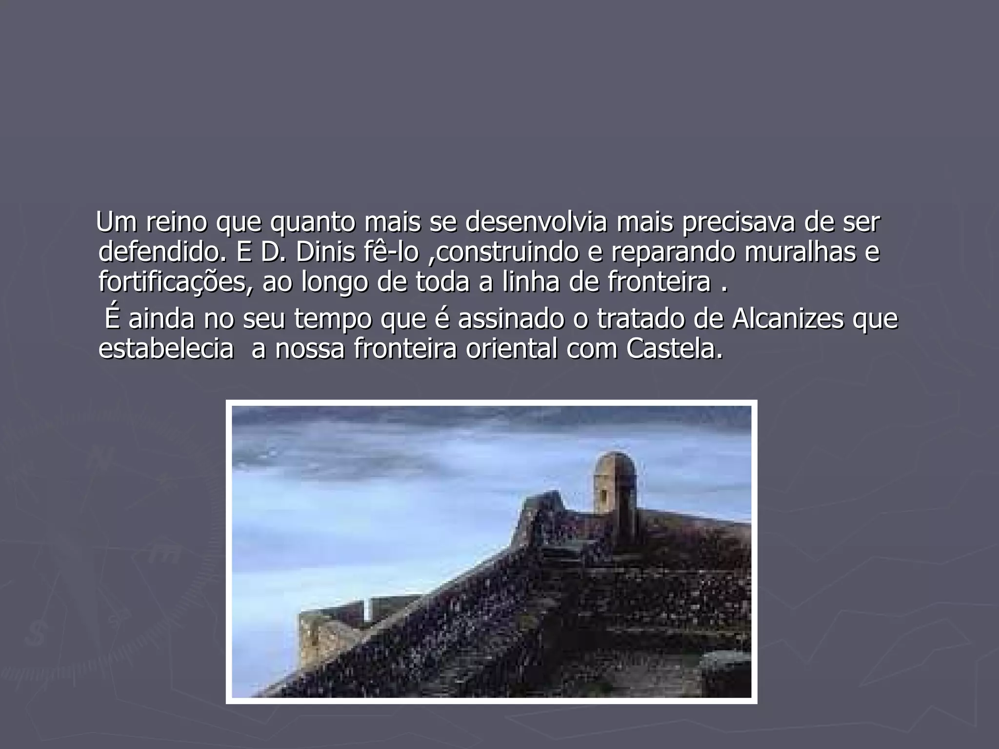 Um reino que quanto mais se desenvolvia mais precisava de ser defendido. E D. Dinis fê-lo ,construindo e reparando muralhas e fortificações, ao longo de toda a linha de fronteira . É ainda no seu tempo que é assinado o tratado de Alcanizes que  estabelecia  a nossa fronteira oriental com Castela. 