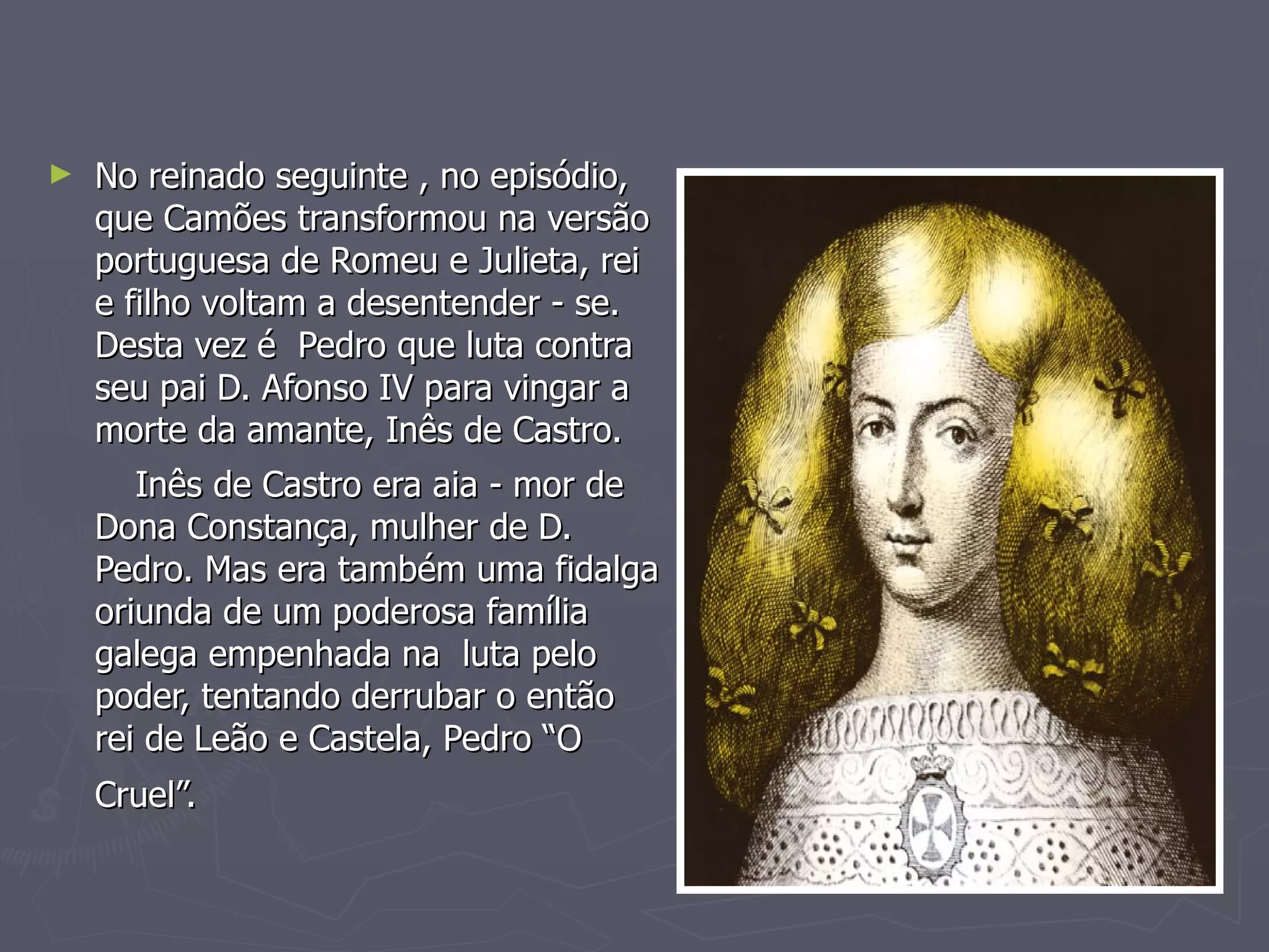 No reinado seguinte , no episódio, que Camões transformou na versão portuguesa de Romeu e Julieta, rei e filho voltam a desentender - se. Desta vez é  Pedro que luta contra seu pai D. Afonso IV para vingar a morte da amante, Inês de Castro. Inês de Castro era aia - mor de Dona Constança, mulher de D. Pedro. Mas era também uma fidalga oriunda de um poderosa família galega empenhada na  luta pelo poder, tentando derrubar o então  rei de Leão e Castela, Pedro “O Cruel”.   