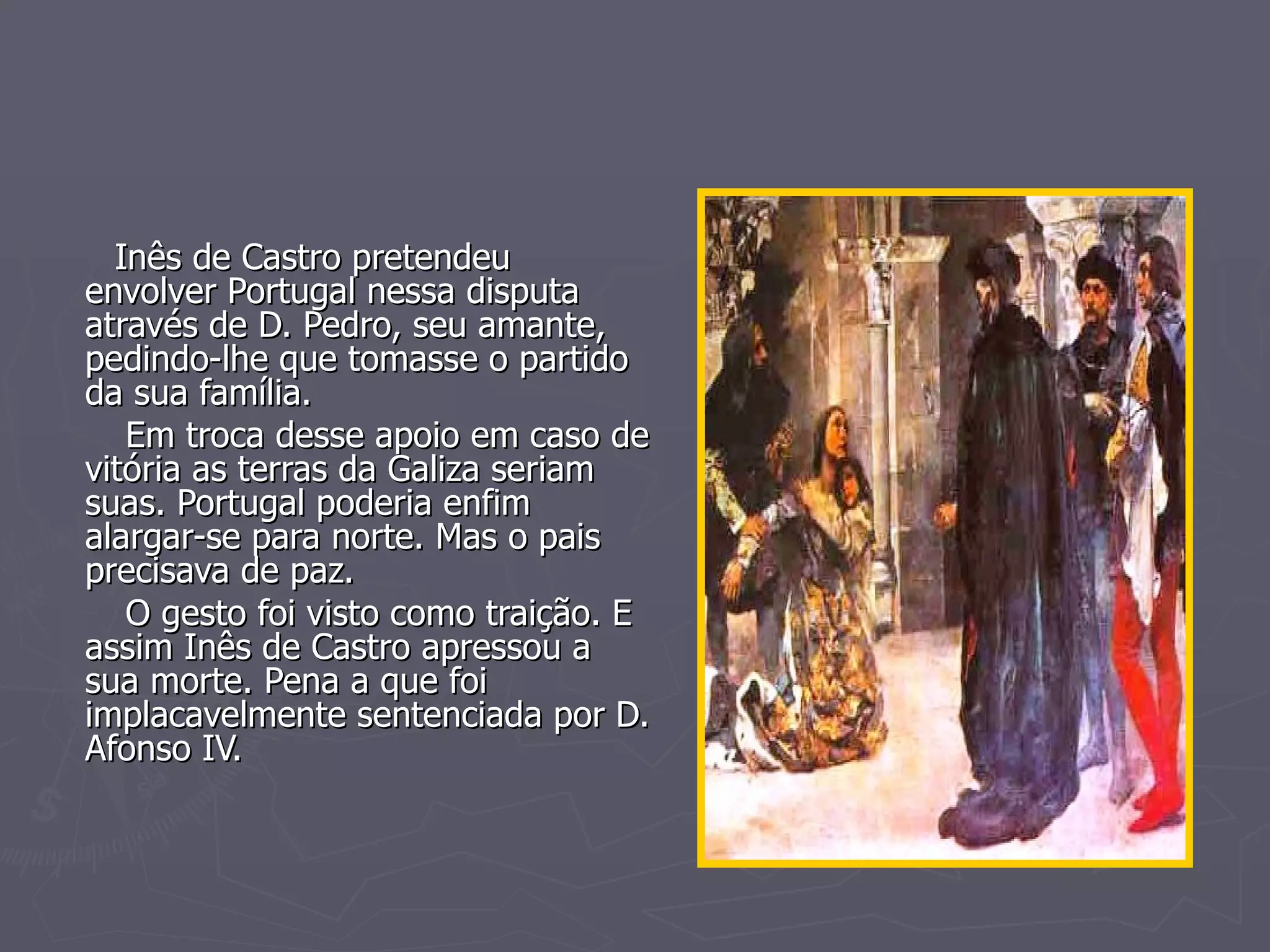 Inês de Castro pretendeu envolver Portugal nessa disputa através de D. Pedro, seu amante, pedindo-lhe que tomasse o partido da sua família. Em troca desse apoio em caso de vitória as terras da Galiza seriam suas. Portugal poderia enfim alargar-se para norte. Mas o pais precisava de paz.  O gesto foi visto como traição. E assim Inês de Castro apressou a sua morte. Pena a que foi implacavelmente sentenciada por D. Afonso IV. 