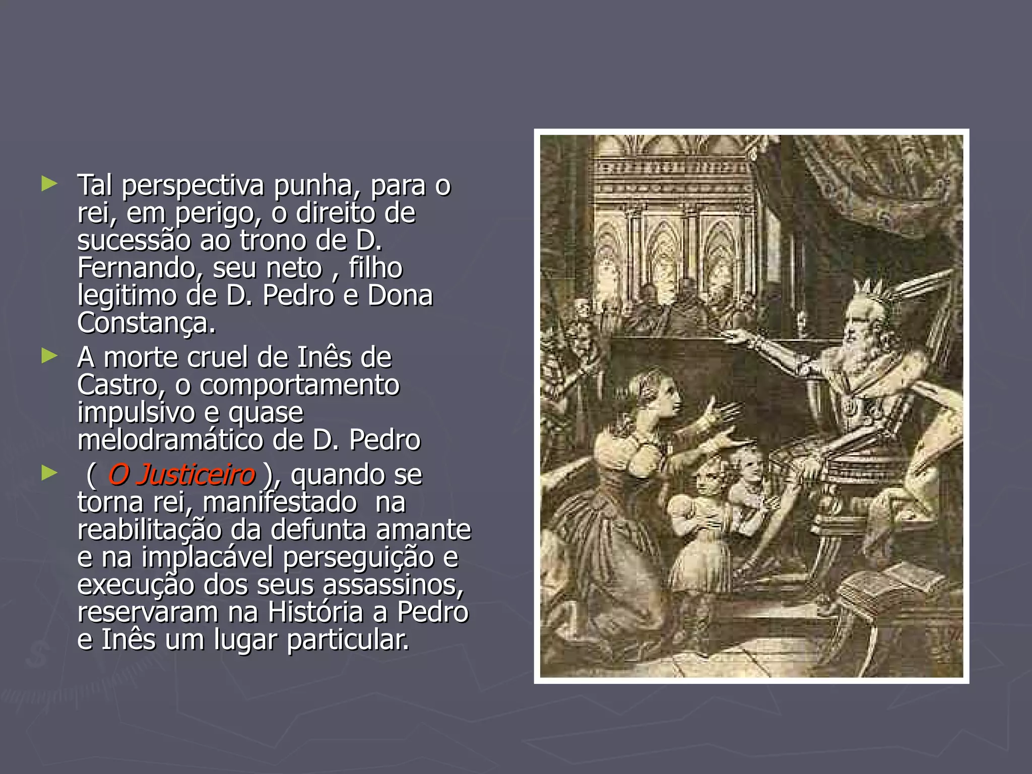 Tal perspectiva punha, para o rei, em perigo, o direito de sucessão ao trono de D. Fernando, seu neto , filho legitimo de D. Pedro e Dona Constança.  A morte cruel de Inês de Castro, o comportamento impulsivo e quase  melodramático de D. Pedro (  O Justiceiro  ), quando se torna rei, manifestado  na reabilitação da defunta amante e na implacável perseguição e  execução dos seus assassinos, reservaram na História a Pedro e Inês um lugar particular. 