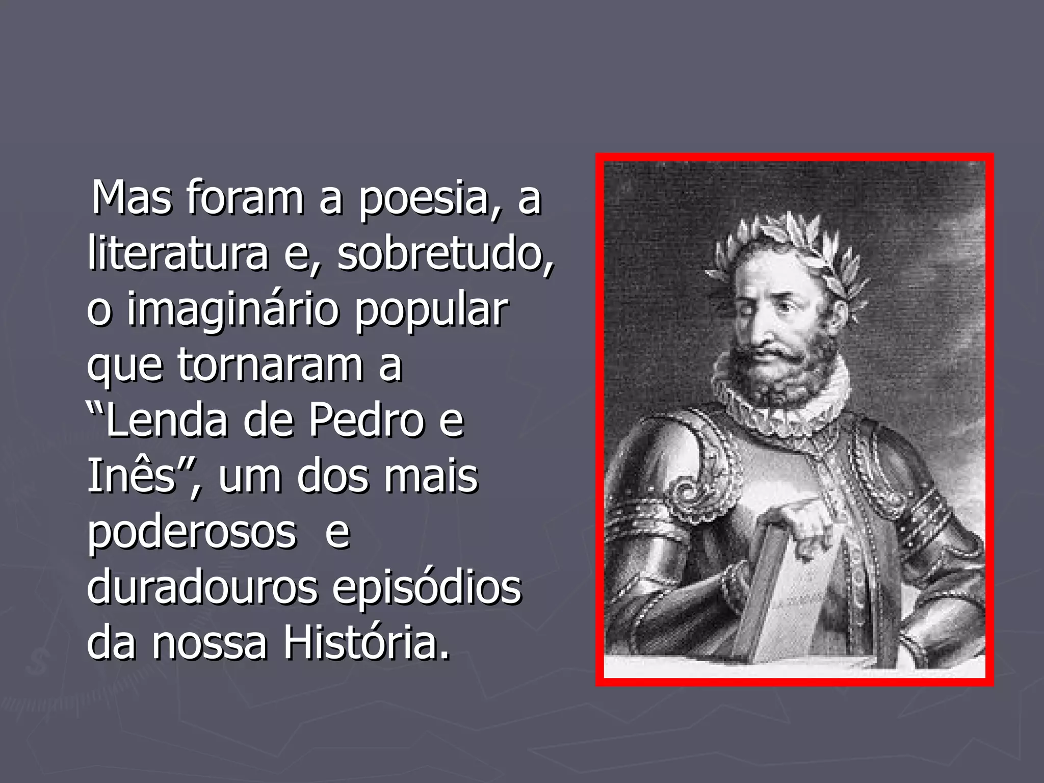 Mas foram a poesia, a literatura e, sobretudo, o imaginário popular que tornaram a  “Lenda de Pedro e Inês”, um dos mais poderosos  e duradouros episódios da nossa História. 