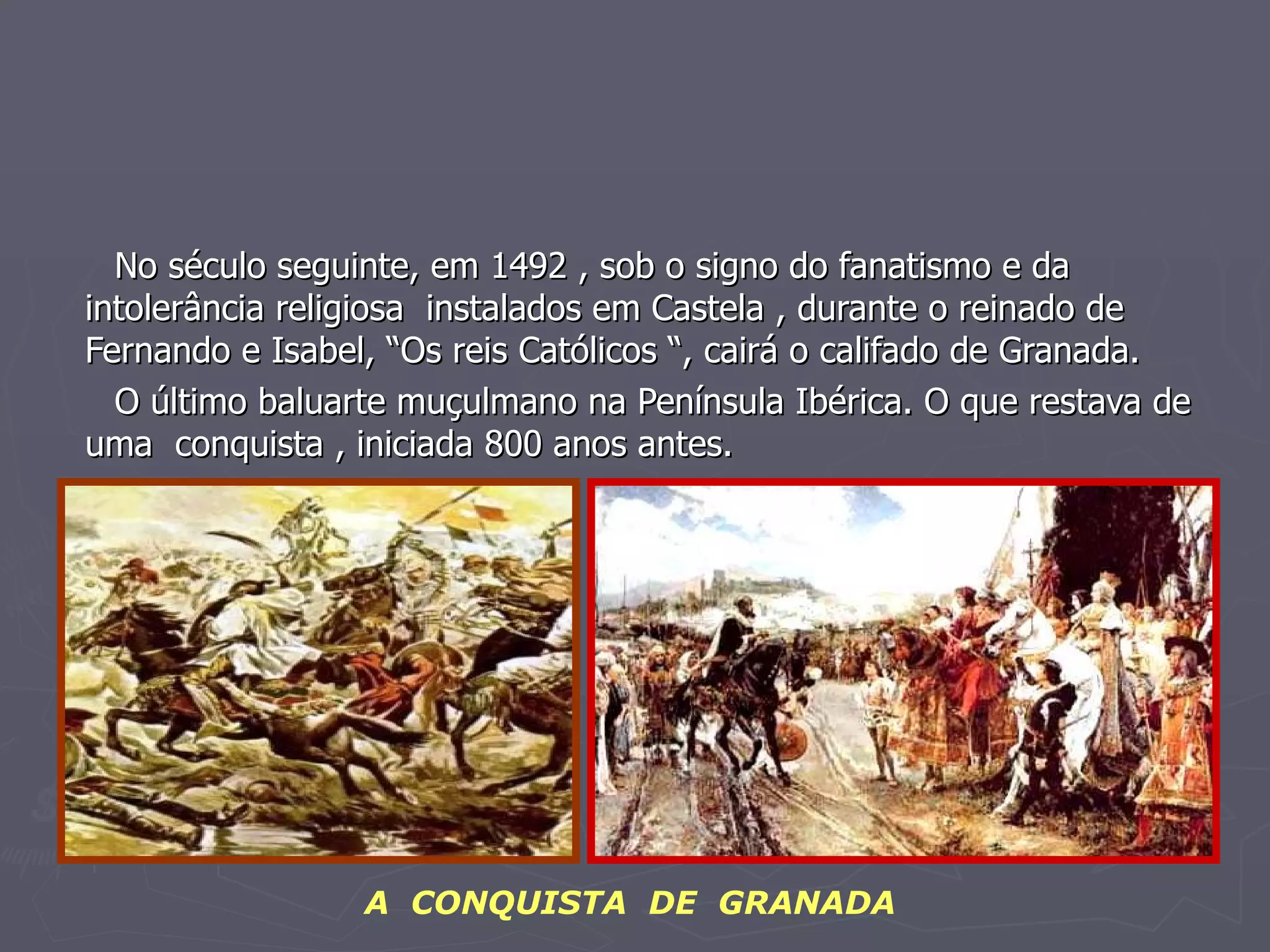 No século seguinte, em 1492 , sob o signo do fanatismo e da intolerância religiosa  instalados em Castela , durante o reinado de Fernando e Isabel, “Os reis Católicos “, cairá o califado de Granada. O último baluarte muçulmano na Península Ibérica. O que restava de uma  conquista , iniciada 800 anos antes. A  CONQUISTA  DE  GRANADA 
