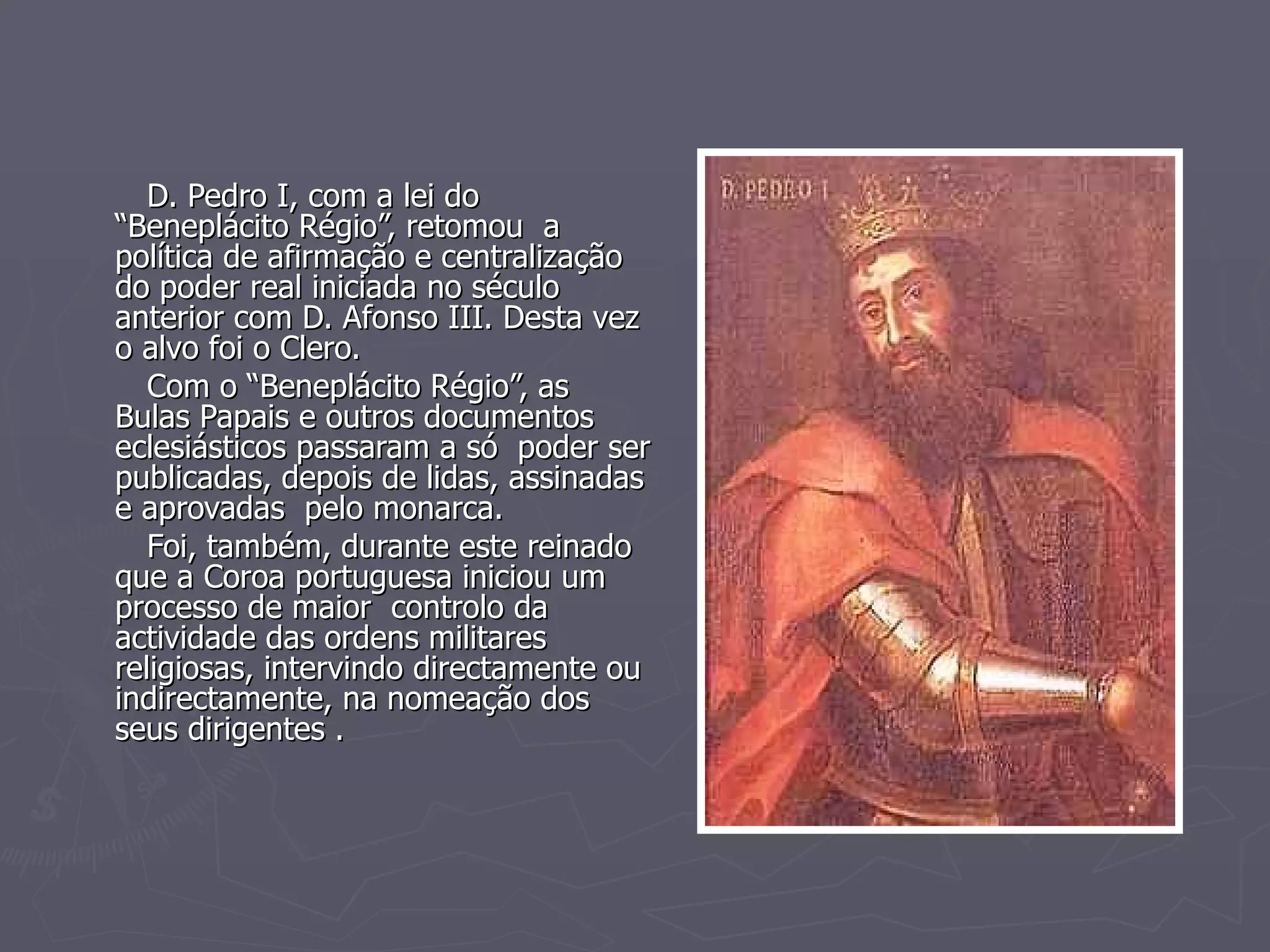 D. Pedro I, com a lei do “Beneplácito Régio”, retomou  a  política de afirmação e centralização do poder real iniciada no século anterior com D. Afonso III. Desta vez o alvo foi o Clero. Com o “Beneplácito Régio”, as Bulas Papais e outros documentos eclesiásticos passaram a só  poder ser publicadas, depois de lidas, assinadas e aprovadas  pelo monarca.  Foi, também, durante este reinado que a Coroa portuguesa iniciou um processo de maior  controlo da  actividade das ordens militares religiosas, intervindo directamente ou indirectamente, na nomeação dos seus dirigentes . 