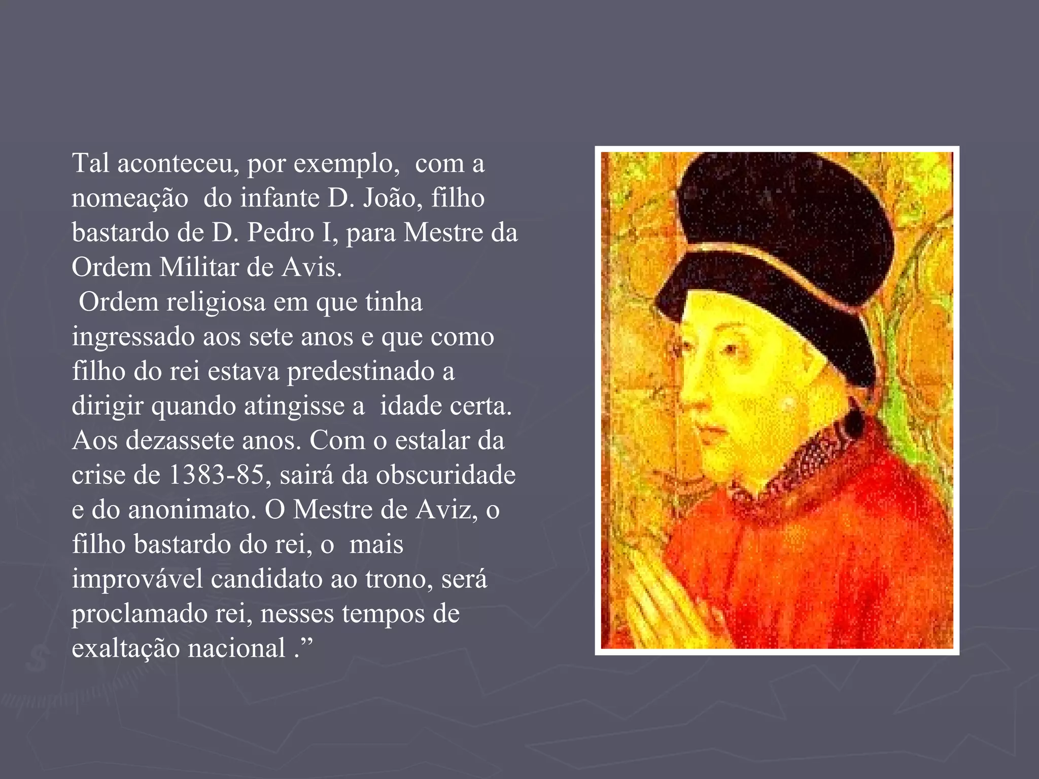 Tal aconteceu, por exemplo,  com a nomeação  do infante D. João, filho bastardo de D. Pedro I, para Mestre da Ordem Militar de Avis. Ordem religiosa em que tinha ingressado aos sete anos e que como filho do rei estava predestinado a dirigir quando atingisse a  idade certa. Aos dezassete anos. Com o estalar da  crise de 1383-85, sairá da obscuridade e do anonimato. O Mestre de Aviz, o filho bastardo do rei, o  mais improvável candidato ao trono, será proclamado rei, nesses tempos de exaltação nacional .” 