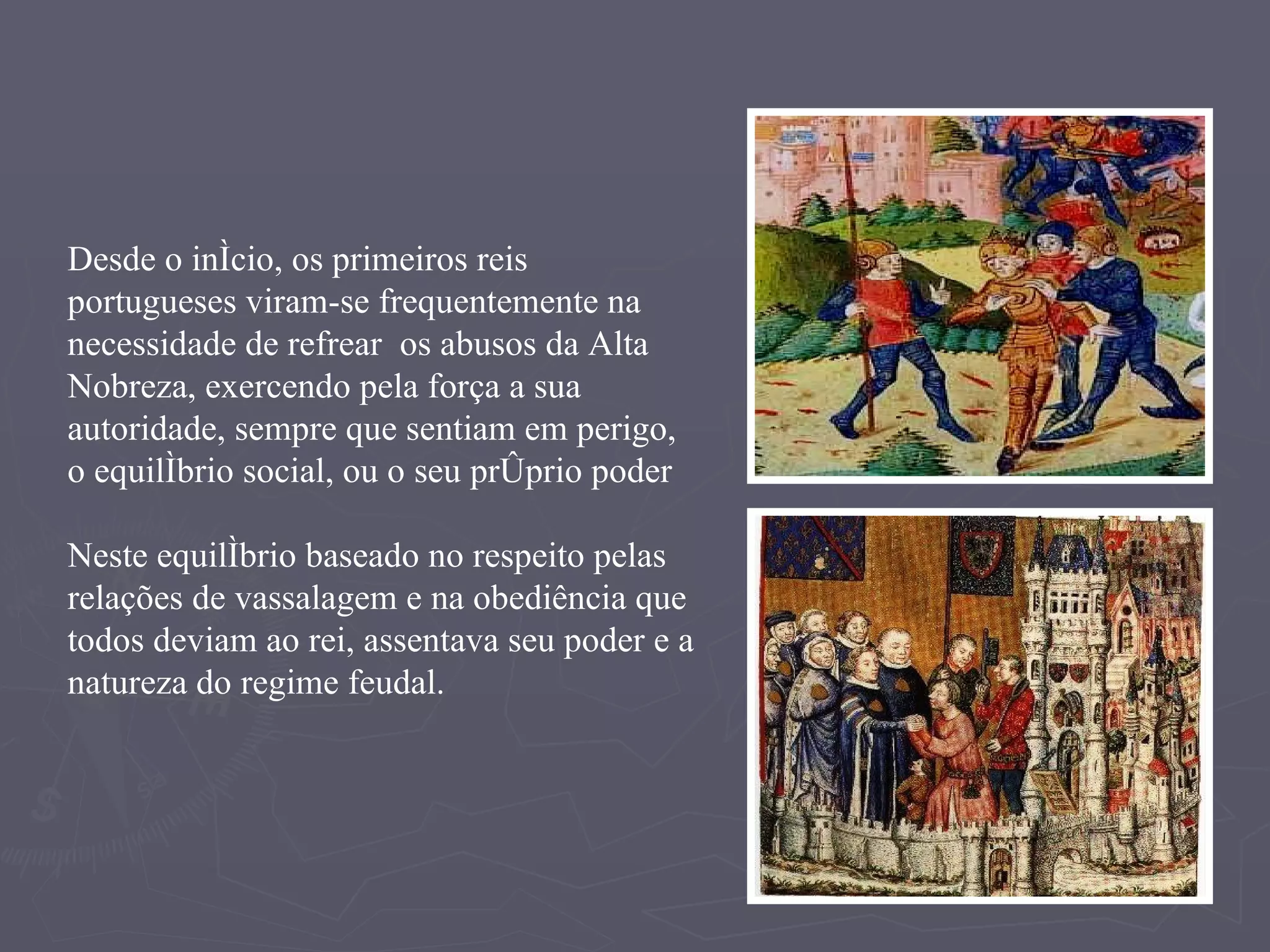 Desde o início, os primeiros reis portugueses viram-se frequentemente na necessidade de refrear  os abusos da Alta Nobreza, exercendo pela força a sua autoridade, sempre que sentiam em perigo,  o equilíbrio social, ou o seu próprio poder Neste equilíbrio baseado no respeito pelas relações de vassalagem e na obediência que todos deviam ao rei, assentava seu poder e a natureza do regime feudal. 