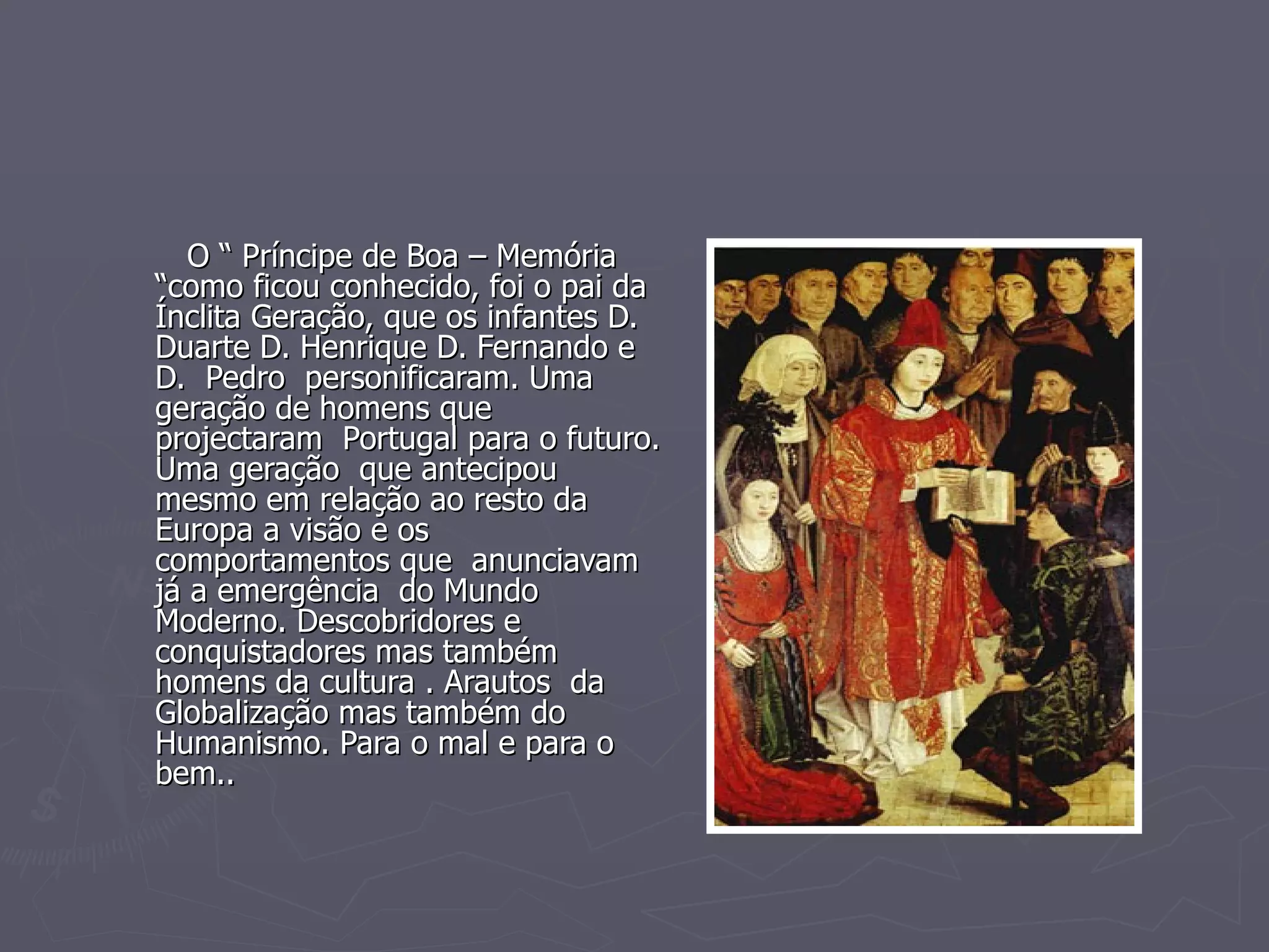 O “ Príncipe de Boa – Memória “como ficou conhecido, foi o pai da Ínclita Geração, que os infantes D. Duarte D. Henrique D. Fernando e  D.  Pedro  personificaram. Uma geração de homens que projectaram  Portugal para o futuro. Uma geração  que antecipou mesmo em relação ao resto da Europa a visão e os comportamentos que  anunciavam já a emergência  do Mundo Moderno. Descobridores e conquistadores mas também homens da cultura . Arautos  da  Globalização mas também do Humanismo. Para o mal e para o bem.. 