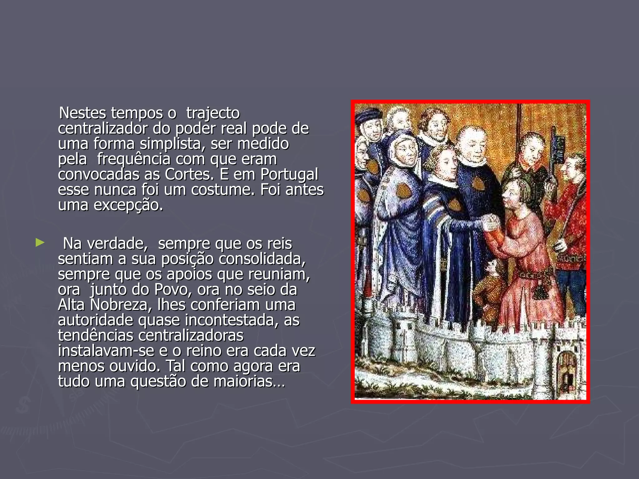 Nestes tempos o  trajecto centralizador do poder real pode de uma forma simplista, ser medido  pela  frequência com que eram convocadas as Cortes. E em Portugal esse nunca foi um costume. Foi antes uma excepção. Na verdade,  sempre que os reis sentiam a sua posição consolidada, sempre que os apoios que reuniam, ora  junto do Povo, ora no seio da Alta Nobreza, lhes conferiam uma autoridade quase incontestada, as tendências centralizadoras instalavam-se e o reino era cada vez menos ouvido. Tal como agora era tudo uma questão de maiorias… 
