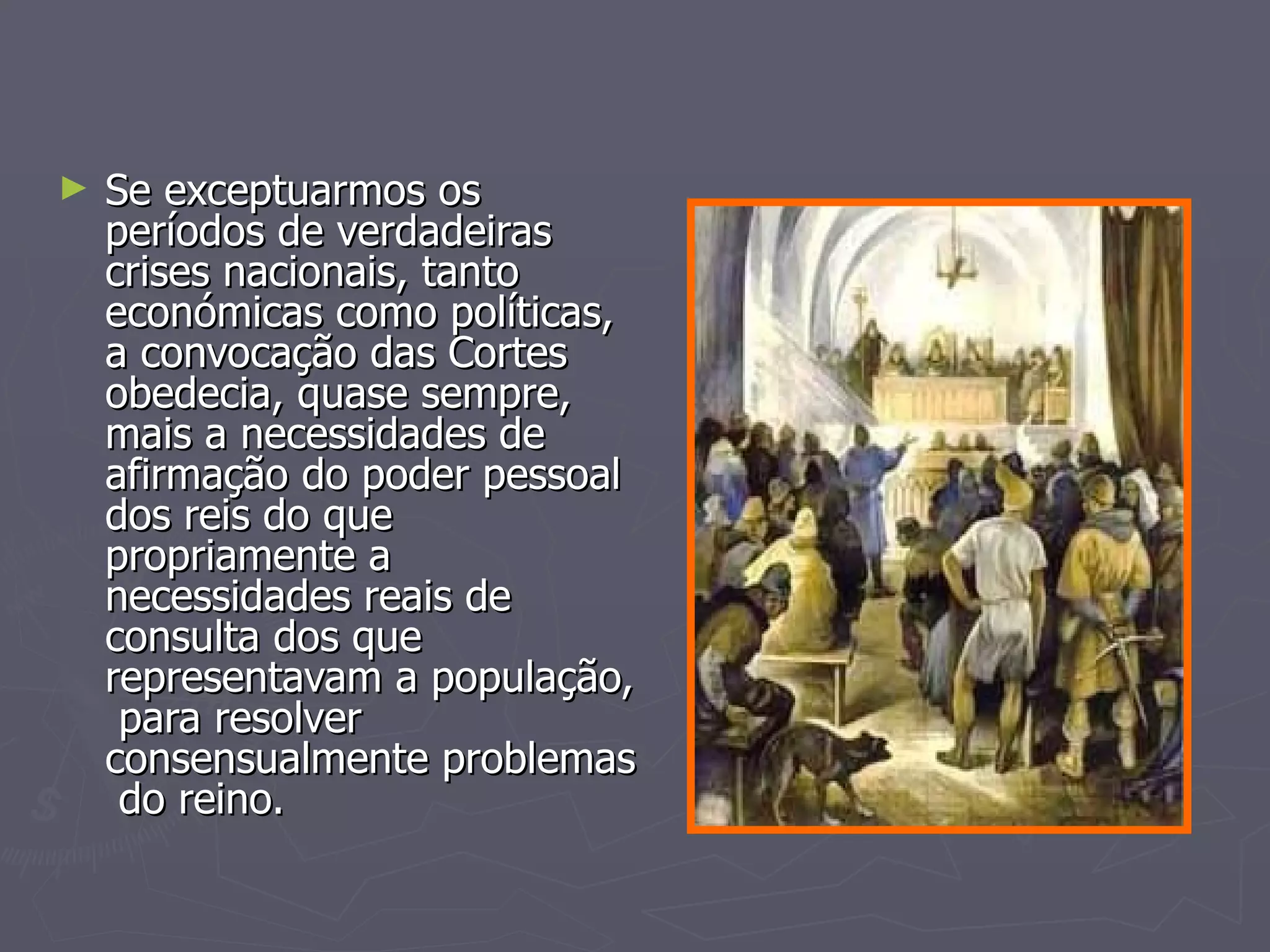 Se exceptuarmos os períodos de verdadeiras crises nacionais, tanto económicas como políticas, a convocação das Cortes obedecia, quase sempre, mais a necessidades de afirmação do poder pessoal dos reis do que propriamente a necessidades reais de consulta dos que representavam a população,  para resolver consensualmente problemas  do reino. 