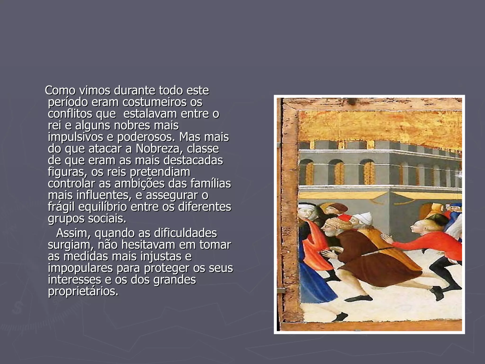 Como vimos durante todo este período eram costumeiros os conflitos que  estalavam entre o rei e alguns nobres mais  impulsivos e poderosos. Mas mais do que atacar a Nobreza, classe de que eram as mais destacadas figuras, os reis pretendiam controlar as ambições das famílias mais influentes, e assegurar o frágil equilíbrio entre os diferentes grupos sociais. Assim, quando as dificuldades surgiam, não hesitavam em tomar as medidas mais injustas e impopulares para proteger os seus interesses e os dos grandes proprietários. 