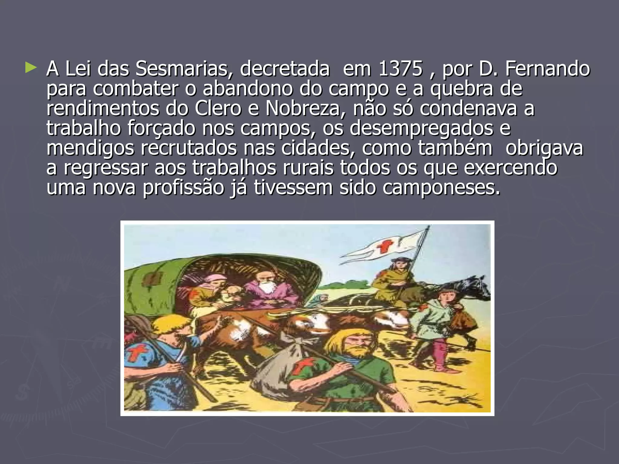 A Lei das Sesmarias, decretada  em 1375 , por D. Fernando para combater o abandono do campo e a quebra de rendimentos do Clero e Nobreza, não só condenava a trabalho forçado nos campos, os desempregados e mendigos recrutados nas cidades, como também  obrigava a regressar aos trabalhos rurais todos os que exercendo  uma nova profissão já tivessem sido camponeses.  