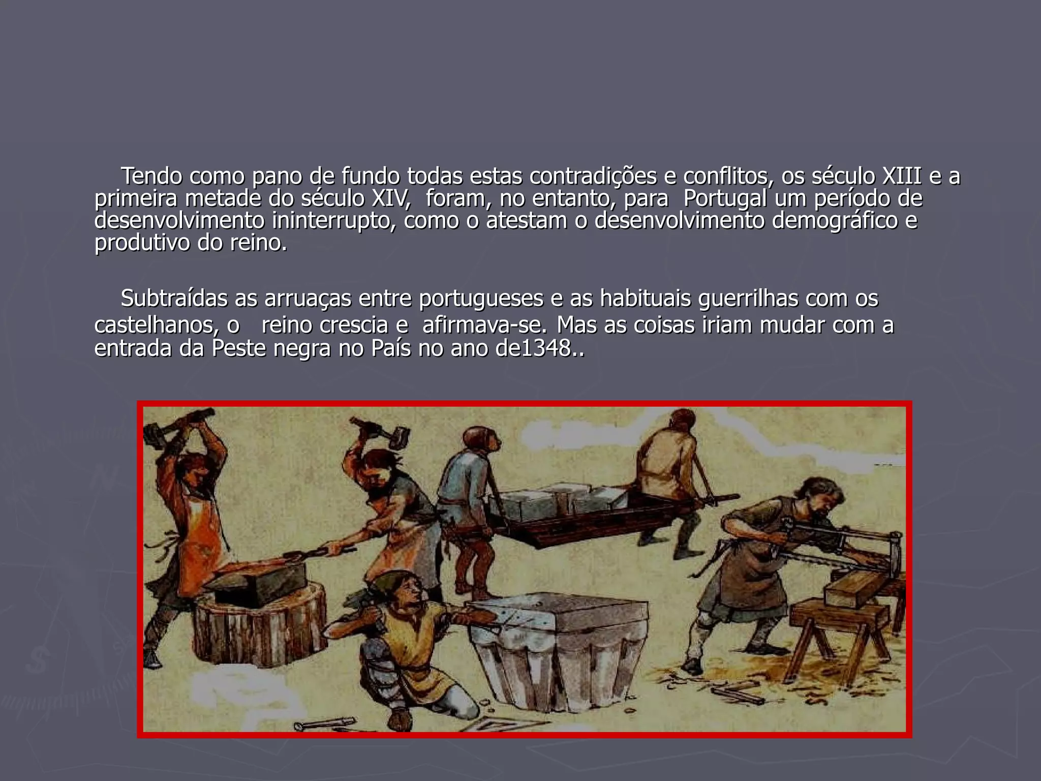 Tendo como pano de fundo todas estas contradições e conflitos, os século XIII e a primeira metade do século XIV,  foram, no entanto, para  Portugal um período de desenvolvimento ininterrupto, como o atestam o desenvolvimento demográfico e produtivo do reino.  Subtraídas as arruaças entre portugueses e as habituais guerrilhas com os castelhanos, o  reino crescia e  afirmava-se.   Mas as coisas iriam mudar com a entrada da Peste negra no País no ano de1348.. 