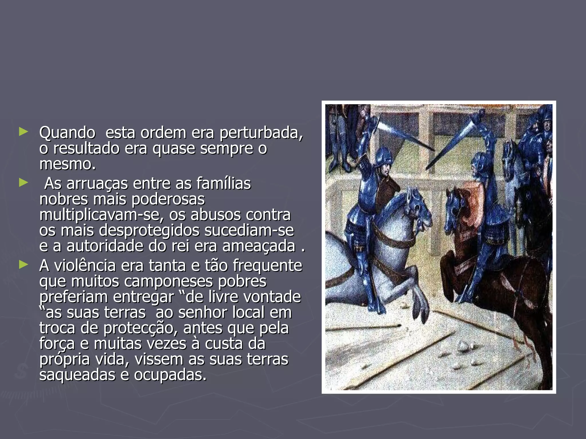Quando  esta ordem era perturbada, o resultado era quase sempre o mesmo. As arruaças entre as famílias  nobres mais poderosas multiplicavam-se, os abusos contra os mais desprotegidos sucediam-se e a autoridade do rei era ameaçada . A violência era tanta e tão frequente que muitos camponeses pobres preferiam entregar “de livre vontade “as suas terras  ao senhor local em troca de protecção, antes que pela força e muitas vezes à custa da própria vida, vissem as suas terras saqueadas e ocupadas. 