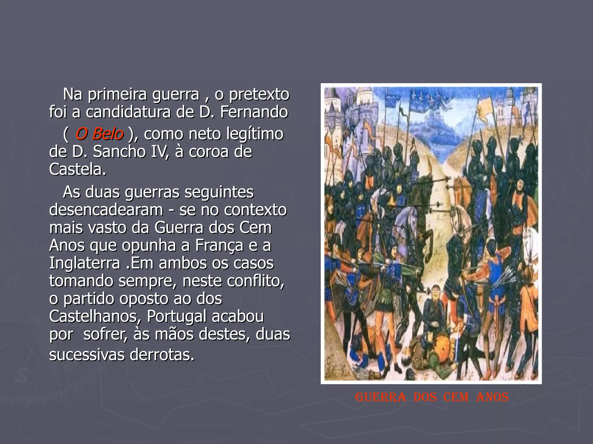 Na primeira guerra , o pretexto foi a candidatura de D. Fernando (  O Belo  ), como neto legítimo de D. Sancho IV, à coroa de Castela. As duas guerras seguintes desencadearam - se no contexto mais vasto da Guerra dos Cem Anos que opunha a França e a Inglaterra .Em ambos os casos tomando sempre, neste conflito, o partido oposto ao dos Castelhanos, Portugal acabou  por  sofrer, às mãos destes, duas sucessivas derrotas.   GUERRA  DOS  CEM  ANOS 