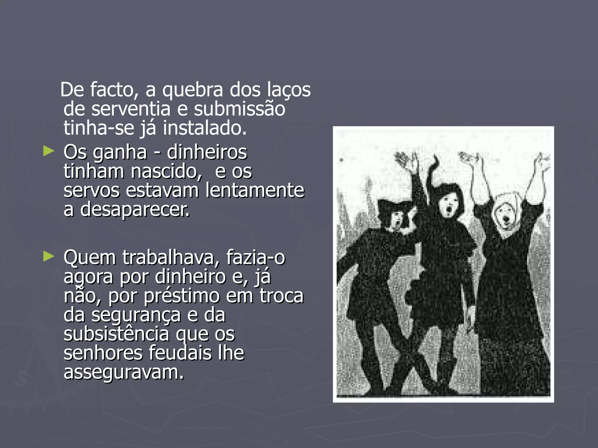 De facto, a quebra dos laços de serventia e submissão tinha-se já instalado. Os ganha - dinheiros tinham nascido,  e os servos estavam lentamente a desaparecer. Quem trabalhava, fazia-o agora por dinheiro e, já não, por préstimo em troca da segurança e da subsistência que os senhores feudais lhe asseguravam. 