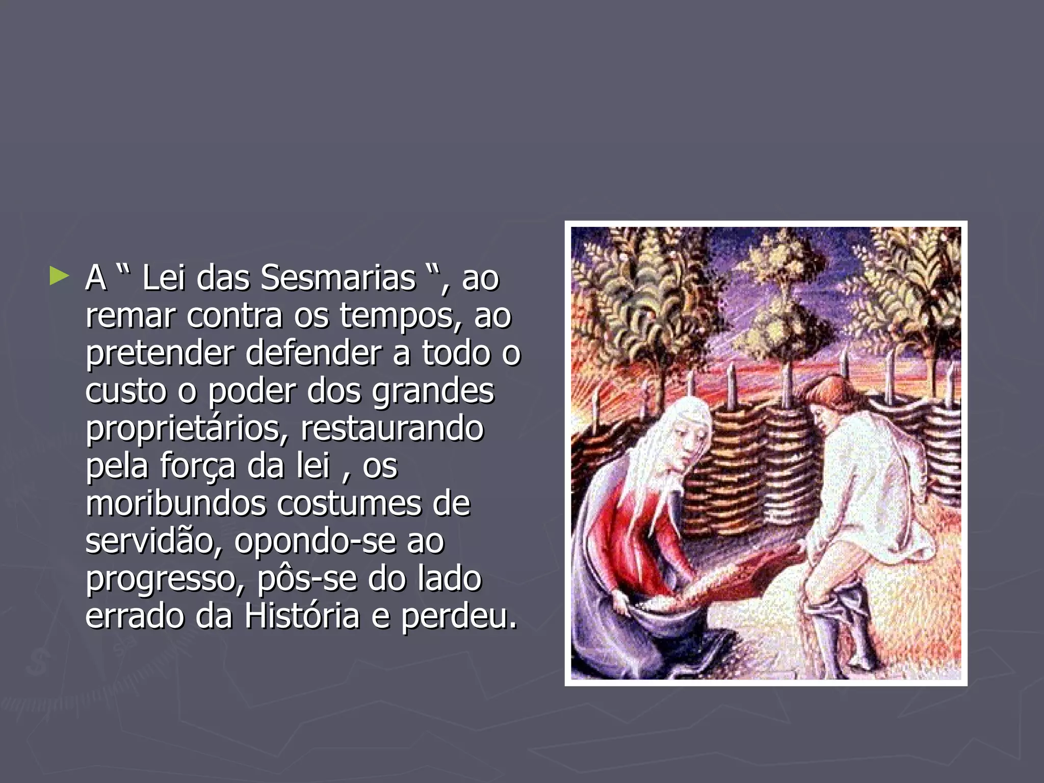 A “ Lei das Sesmarias “, ao remar contra os tempos, ao pretender defender a todo o custo o poder dos grandes proprietários, restaurando pela força da lei , os moribundos costumes de servidão, opondo-se ao progresso, pôs-se do lado errado da História e perdeu. 