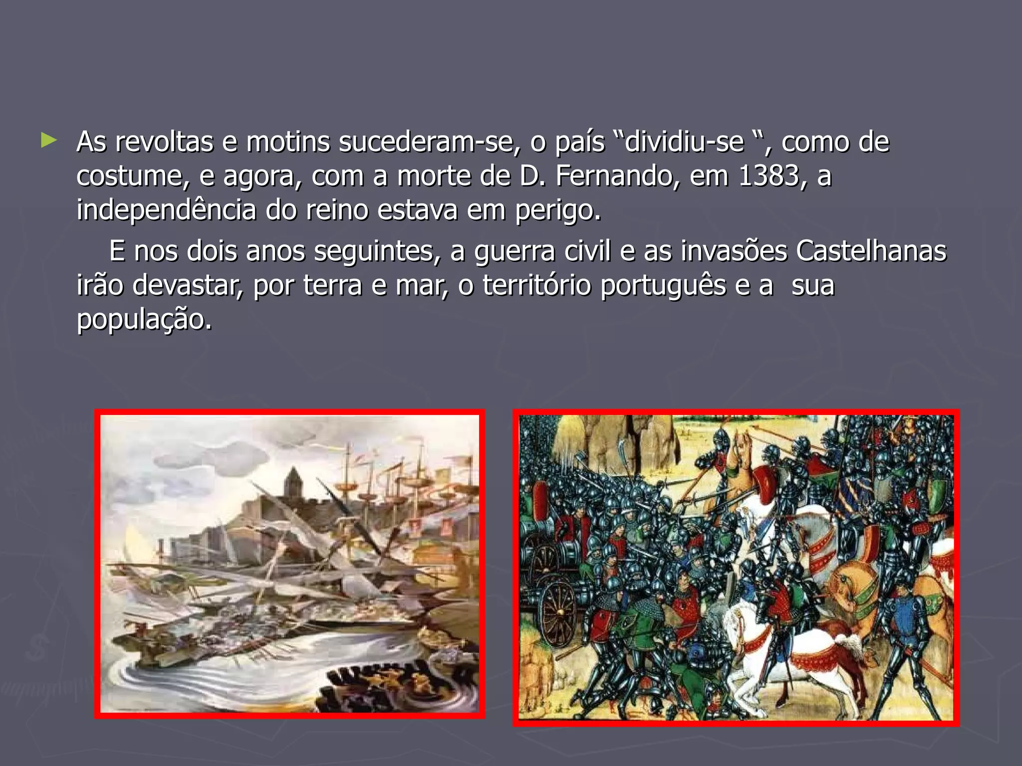 As revoltas e motins sucederam-se, o país “dividiu-se “, como de costume, e agora, com a morte de D. Fernando, em 1383, a independência do reino estava em perigo. E nos dois anos seguintes, a guerra civil e as invasões Castelhanas irão devastar, por terra e mar, o território português e a  sua população. 