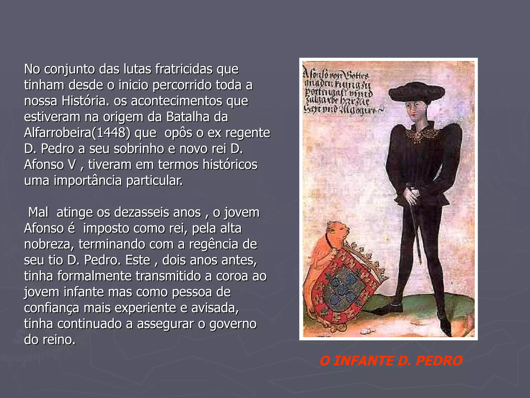 No conjunto das lutas fratricidas que tinham desde o inicio percorrido toda a nossa História. os acontecimentos que estiveram na origem da Batalha da Alfarrobeira(1448) que  opôs o ex regente D. Pedro a seu sobrinho e novo rei D. Afonso V , tiveram em termos históricos uma importância particular.  Mal  atinge os dezasseis anos , o jovem Afonso é  imposto como rei, pela alta nobreza, terminando com a regência de seu tio D. Pedro. Este , dois anos antes, tinha formalmente transmitido a coroa ao jovem infante mas como pessoa de confiança mais experiente e avisada, tinha continuado a assegurar o governo do reino.   O INFANTE D. PEDRO 