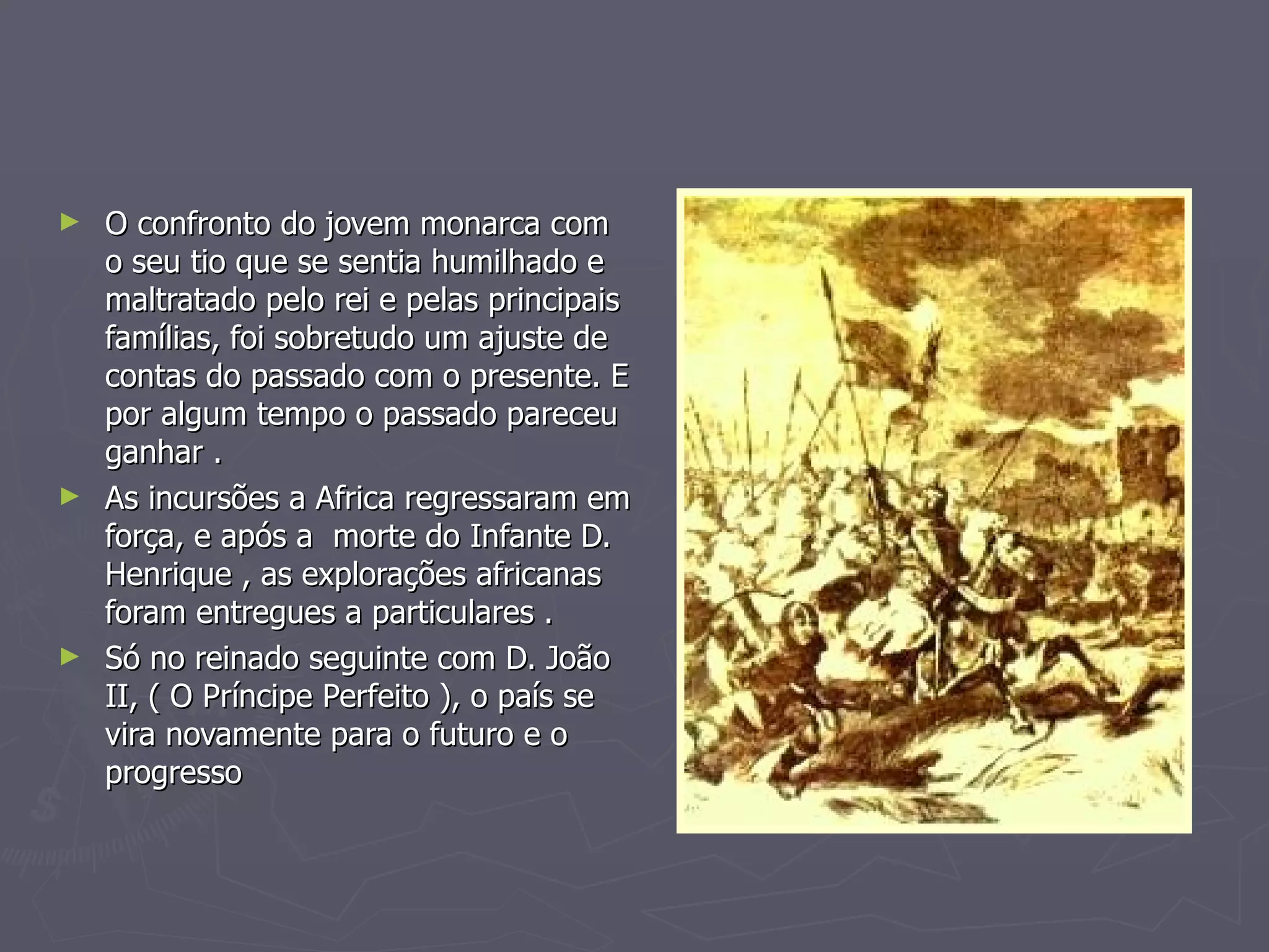 O confronto do jovem monarca com o seu tio que se sentia humilhado e maltratado pelo rei e pelas principais famílias, foi sobretudo um ajuste de contas do passado com o presente. E por algum tempo o passado pareceu ganhar . As incursões a Africa regressaram em força, e após a  morte do Infante D. Henrique , as explorações africanas foram entregues a particulares .  Só no reinado seguinte com D. João II, ( O Príncipe Perfeito ), o país se vira novamente para o futuro e o progresso 