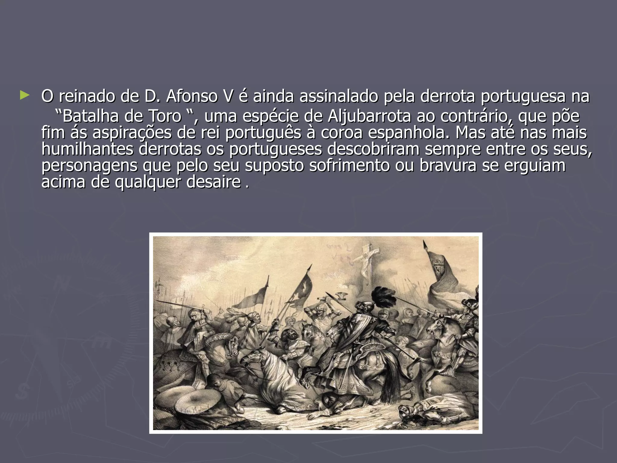 O reinado de D. Afonso V é ainda assinalado pela derrota portuguesa na “ Batalha de Toro “, uma espécie de Aljubarrota ao contrário, que põe fim ás aspirações de rei português à coroa espanhola. Mas até nas mais humilhantes derrotas os portugueses descobriram sempre entre os seus, personagens que pelo seu suposto sofrimento ou bravura se erguiam  acima de qualquer desaire  . 