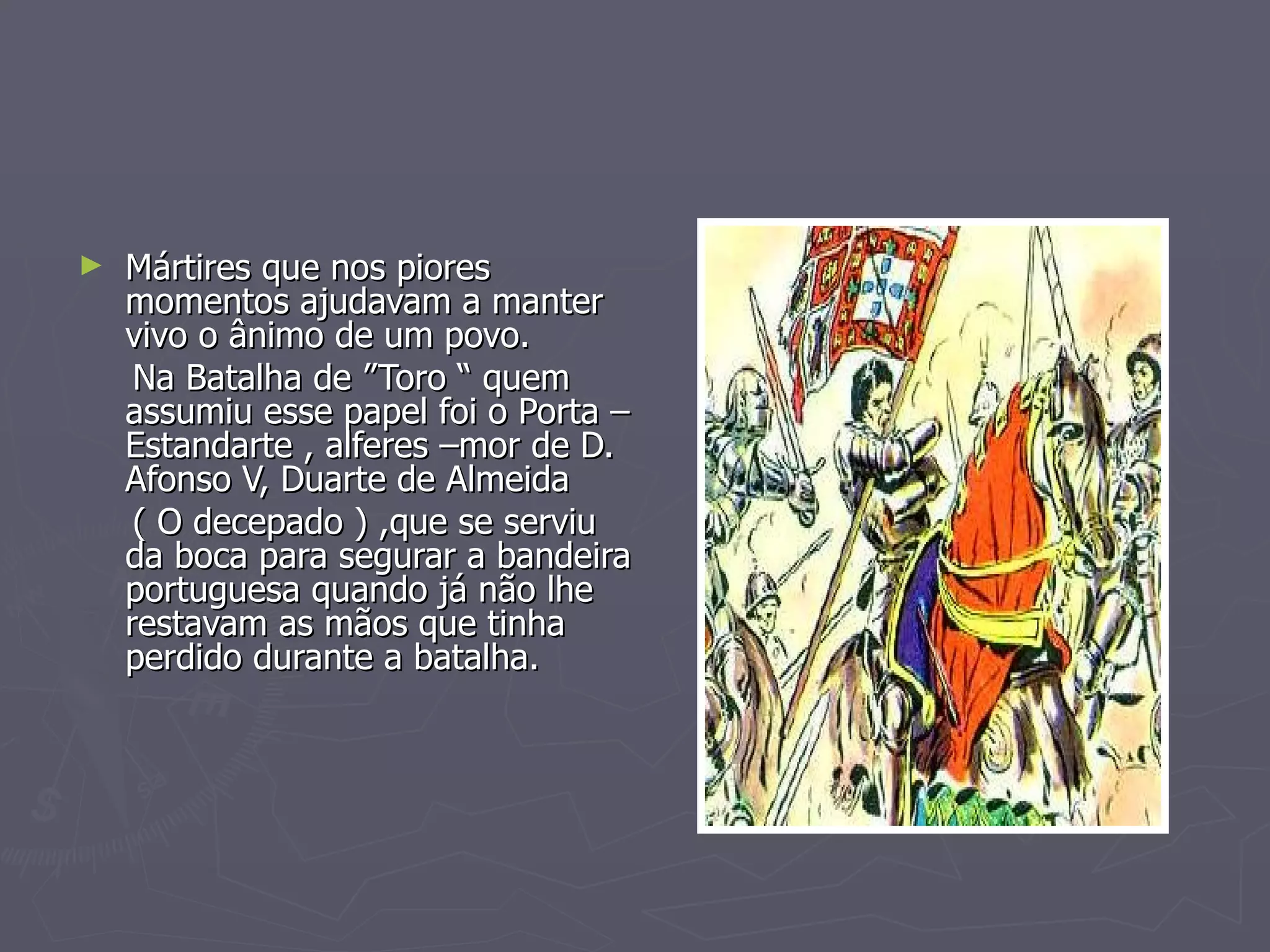 Mártires que nos piores momentos ajudavam a manter vivo o ânimo de um povo.  Na Batalha de ”Toro “ quem assumiu esse papel foi o Porta –Estandarte , alferes –mor de D. Afonso V, Duarte de Almeida ( O decepado ) ,que se serviu da boca para segurar a bandeira portuguesa quando já não lhe restavam as mãos que tinha perdido durante a batalha. 