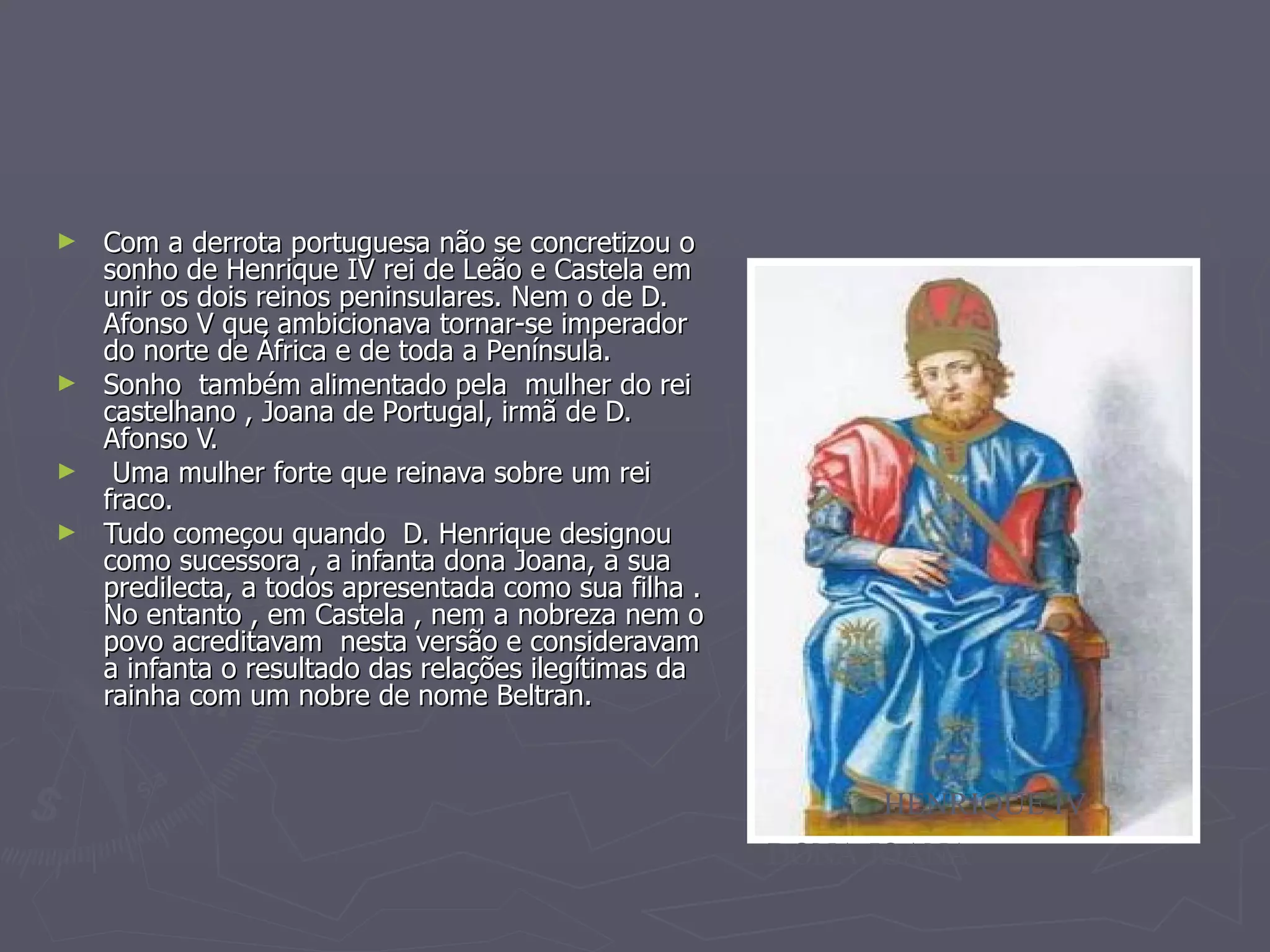 Com a derrota portuguesa não se concretizou o sonho de Henrique IV rei de Leão e Castela em unir os dois reinos peninsulares. Nem o de D. Afonso V que ambicionava tornar-se imperador do norte de África e de toda a Península. Sonho  também alimentado pela  mulher do rei castelhano , Joana de Portugal, irmã de D. Afonso V. Uma mulher forte que reinava sobre um rei fraco. Tudo começou quando  D. Henrique designou como sucessora , a infanta dona Joana, a sua predilecta, a todos apresentada como sua filha . No entanto , em Castela , nem a nobreza nem o povo acreditavam  nesta versão e consideravam a infanta o resultado das relações ilegítimas da rainha com um nobre de nome Beltran.  DONA JOANA HENRIQUE IV 