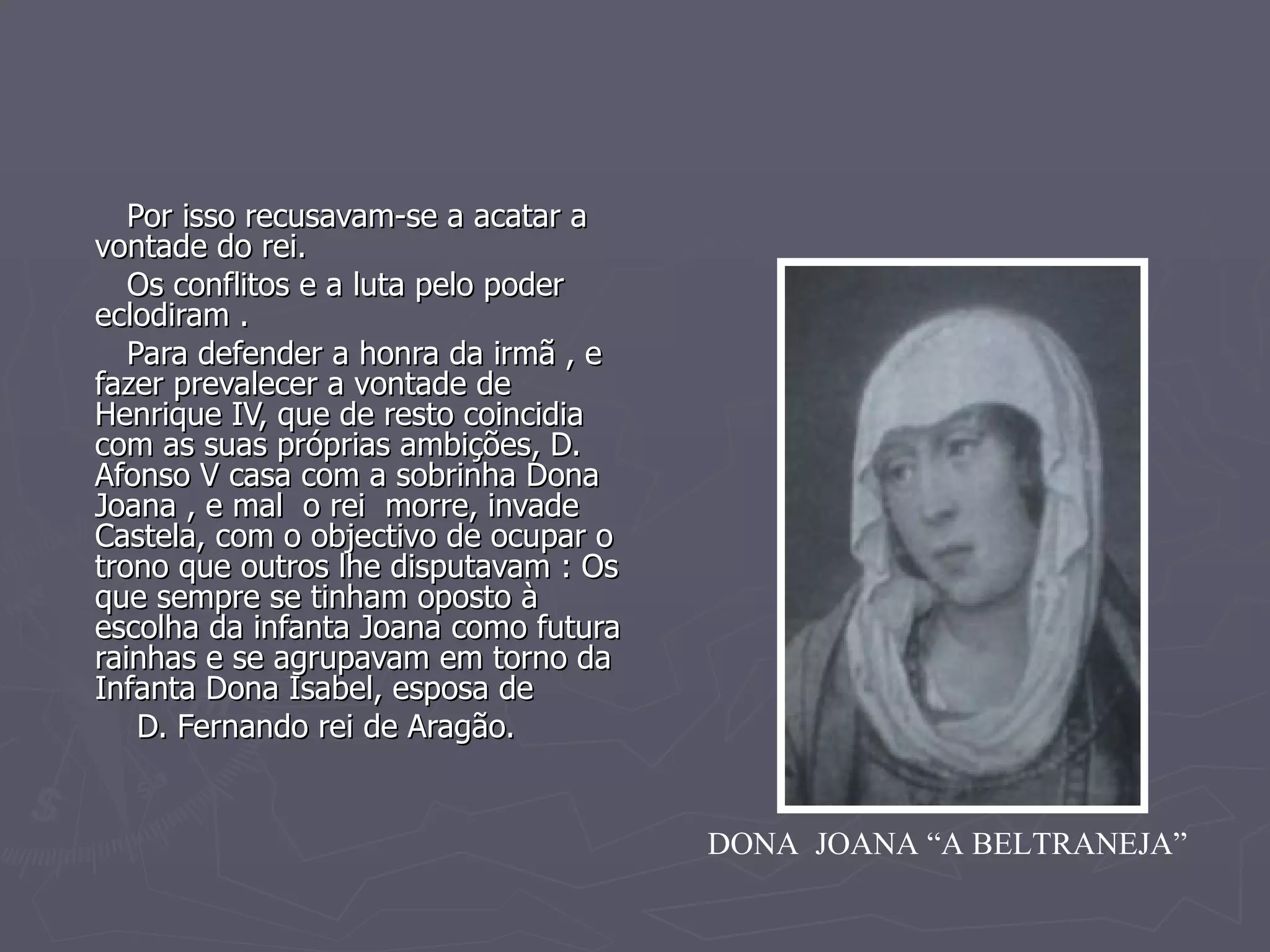 Por isso recusavam-se a acatar a vontade do rei.  Os conflitos e a luta pelo poder eclodiram . Para defender a honra da irmã , e fazer prevalecer a vontade de Henrique IV, que de resto coincidia com as suas próprias ambições, D. Afonso V casa com a sobrinha Dona Joana , e mal  o rei  morre, invade Castela, com o objectivo de ocupar o trono que outros lhe disputavam : Os que sempre se tinham oposto à escolha da infanta Joana como futura rainhas e se agrupavam em torno da  Infanta Dona Isabel, esposa de  D. Fernando rei de Aragão. DONA  JOANA “A BELTRANEJA” 